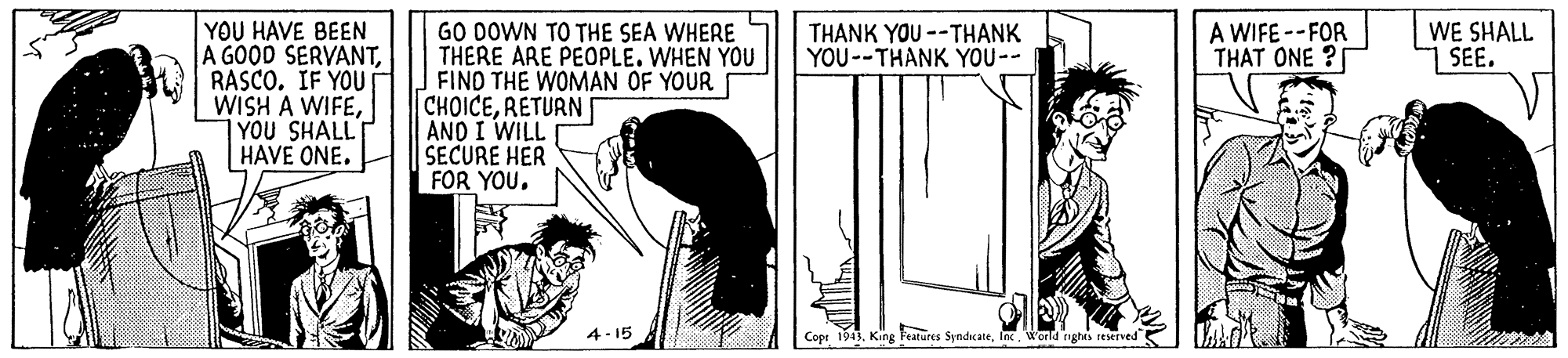 Slope OCR: YOU HAVE BEEN A GOOD SERVANTB RASCO. IF YOU WISH A WIFEYOU SHALL HAVE ONE. A WIFE --FOR THAT ONE ? GO DOWN TO THE SEA WHERE THERE ARE PEOPLE. WHEN YOU FIND THE WOMAN OF YOUR CHOICERETURN AND I WILL SECURE HER FOR YOU. THANK YOU --THANK YOU--THANK YOU-- WE SHALL SEE. 4- 15 Copr 1943Wond nghs reserved YOU HAVE BEEN A GOOD SERVANTB RASCO. IF YOU WISH A WIFEYOU SHALL HAVE ONE. A WIFE --FOR THAT ONE ? GO DOWN TO THE SEA WHERE THERE ARE PEOPLE. WHEN YOU FIND THE WOMAN OF YOUR CHOICERETURN AND I WILL SECURE HER FOR YOU. THANK YOU --THANK YOU--THANK YOU-- WE SHALL SEE. 4- 15 Copr 1943King Features SyndcateWond nghs reserved