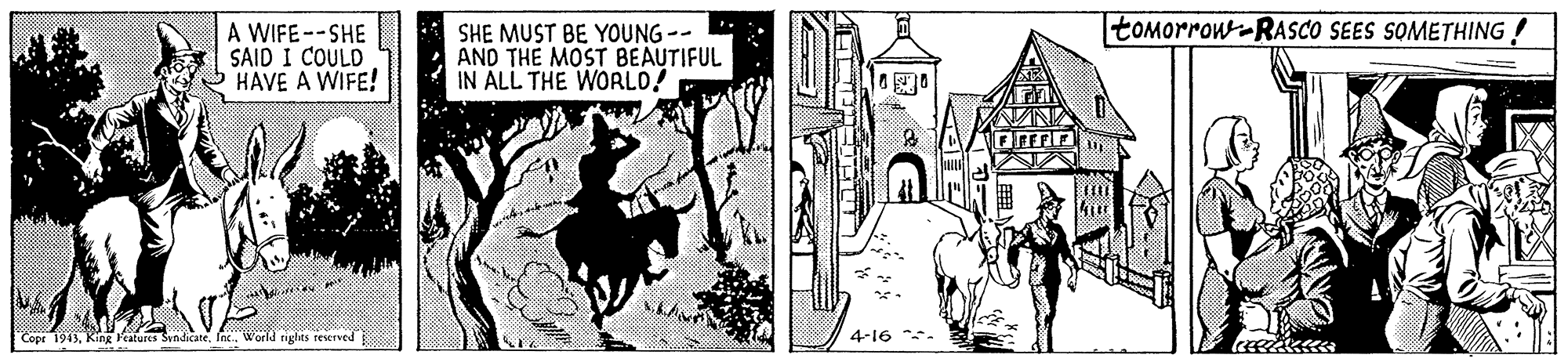 Drawing OCR: tomorrow-RASCO SEES SOMETHING A WIFE--SHE SAID I COULD HAVE A WIFE! SHE MUST BE YOUNG-- AND THE MOST BEAUTIFUL IN ÁLL THE WORLO! Copr 1913Inc. World rights teserved 4-16 **- tomorrow-RASCO SEES SOMETHING A WIFE--SHE SAID I COULD HAVE A WIFE! SHE MUST BE YOUNG-- AND THE MOST BEAUTIFUL IN ÁLL THE WORLO! Copr 1913King Features SendicaneInc. World rights teserved 4-16 **-