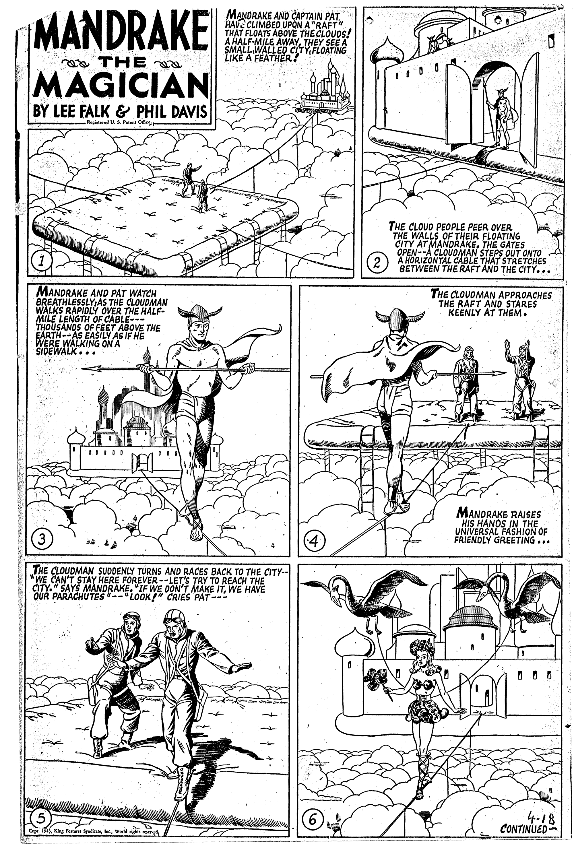 Line OCR: MANDRAKE MAGICIAN MANDRAKE AND CAPTAIN PAT. HAVE CLIMBED UPON A "RAFT" THAT FLOATS ABOVE THE CLOUDS! A HALF-MILE AWAYTHEY SEE A SMALLWALLED CLTY FLOATING LIKE A FEATHER! THE BY LEE FALK & PHIL DAVIS Regitered US Patent OfeTHE CLOUD PEOPLE PEER OVER THE WALLS OF THEIR FLOATING CITY AT MANORAKE. THE GATES OPEN--A CLOUUNALE THAT STRETCHES STEPS OUT ONTO BETWEEN THE RAFT AND THE CITY... MANDRAKE AND PAT WATCH BREATHLESSLYAS THE CLOUDMAN WALKS RAPIDLY OVER THE HALF- MILE LENGTH OF CABLE--- THOUSANOS OF FEET ABOVE THE EARTH-AS EASILY AS IF HE WERE WALKING ON A SIDEWALK... THE CLOUDMAN APPROACHES THE RAFT ANO STARES KÉENLY AT THEM. MANDRAKE RAISES HIS HANOS IN THE UNIVERSAL FASHION OF FRIENDLY GREETING... 3 THE CLOUDMAN SUDDENLY TURNS AND RACES BACK TO THE CITY-- "WE CAN'T STAY HERE FOREVER --LET'S TRY TO REACH THE CITY." SAYS MANDRAKE. "IF WE DON'T MAKE ITWE HAVE OUR PARACHUTES--"LOOK! CRIES PAT--- 4-18 CONTINUED Cege 1Werld r MANDRAKE MAGICIAN MANDRAKE AND CAPTAIN PAT. HAVE CLIMBED UPON A "RAFT" THAT FLOATS ABOVE THE CLOUDS! A HALF-MILE AWAYTHEY SEE A SMALLWALLED CLTY FLOATING LIKE A FEATHER! THE BY LEE FALK & PHIL DAVIS Regitered US Patent OfeTHE CLOUD PEOPLE PEER OVER THE WALLS OF THEIR FLOATING CITY AT MANORAKE. THE GATES OPEN--A CLOUUNALE THAT STRETCHES STEPS OUT ONTO BETWEEN THE RAFT AND THE CITY... MANDRAKE AND PAT WATCH BREATHLESSLYAS THE CLOUDMAN WALKS RAPIDLY OVER THE HALF- MILE LENGTH OF CABLE--- THOUSANOS OF FEET ABOVE THE EARTH-AS EASILY AS IF HE WERE WALKING ON A SIDEWALK... THE CLOUDMAN APPROACHES THE RAFT ANO STARES KÉENLY AT THEM. MANDRAKE RAISES HIS HANOS IN THE UNIVERSAL FASHION OF FRIENDLY GREETING... 3 THE CLOUDMAN SUDDENLY TURNS AND RACES BACK TO THE CITY-- "WE CAN'T STAY HERE FOREVER --LET'S TRY TO REACH THE CITY." SAYS MANDRAKE. "IF WE DON'T MAKE ITWE HAVE OUR PARACHUTES--"LOOK! CRIES PAT--- 4-18 CONTINUED Cege 1King Teatus SyedicateWerld r