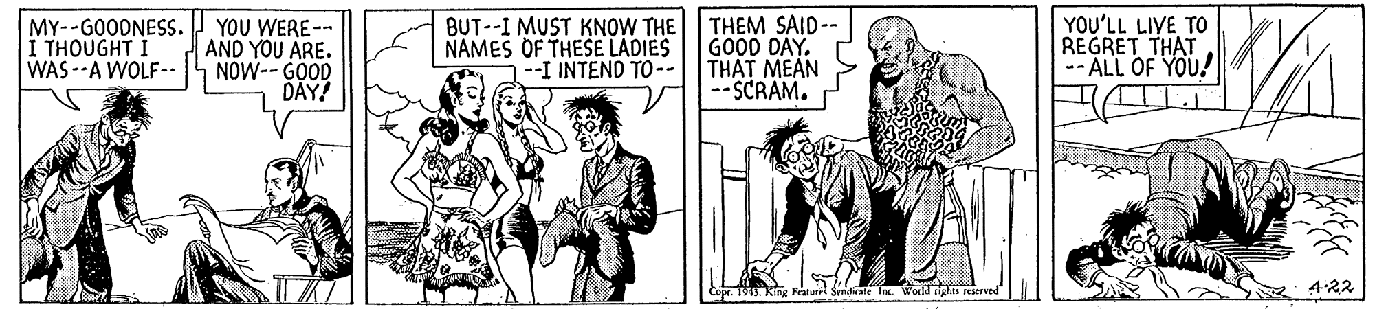 Art OCR: MY--GOODNESS. I THOUGHT I WAS --A WOLF-. YOU WERE-- AND YOU ARE. NOW-- GOOD DAY! BUT--I MUST KNOW THE NAMES OF THESE LADIES --I INTEND TO-- THEM SAID-- GOOD DAY. THAT MEAN --SCRAM. YOU'LL LIVE TO REGRET THAT -- ÁLL OF YOU!I opr. 1913. King Featuri Syndirate Tn World dighas reserved 4.22 MY--GOODNESS. I THOUGHT I WAS --A WOLF-. YOU WERE-- AND YOU ARE. NOW-- GOOD DAY! BUT--I MUST KNOW THE NAMES OF THESE LADIES --I INTEND TO-- THEM SAID-- GOOD DAY. THAT MEAN --SCRAM. YOU'LL LIVE TO REGRET THAT -- ÁLL OF YOU!I opr. 1913. King Featuri Syndirate Tn World dighas reserved 4.22