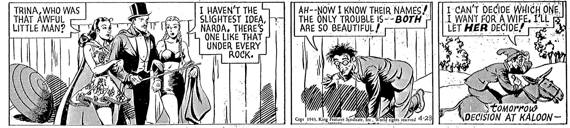 Line art OCR: TRINAWHO WAS THAT AWFUL LITTLE MAN? I HAVEN'T THE SLIGHTEST IDEANARDA. THERE'S ONÉ LIKE THAT UNDER EVERY ROCK. AH--NOW I KNOW THEIR NAMÈS! THE ONLY TROUBLE IS--BÓTH ARE SO BEAUTIFUL! I CAN'T DECIDE WHICH ONE I WANT FOR A WIFEI'LL R LET HER DECIDE! tomorrow DECISION AT KALOON- Copr 1943King T'atures Syndicate. Ine. World rights reskrved 425 TRINAWHO WAS THAT AWFUL LITTLE MAN? I HAVEN'T THE SLIGHTEST IDEANARDA. THERE'S ONÉ LIKE THAT UNDER EVERY ROCK. AH--NOW I KNOW THEIR NAMÈS! THE ONLY TROUBLE IS--BÓTH ARE SO BEAUTIFUL! I CAN'T DECIDE WHICH ONE I WANT FOR A WIFEI'LL R LET HER DECIDE! tomorrow DECISION AT KALOON- Copr 1943King T'atures Syndicate. Ine. World rights reskrved 425