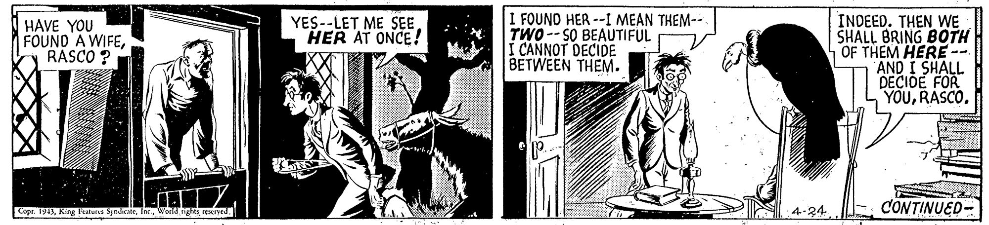 Comic book OCR: I FOUND HER --I MEAN THEM-- TWO -- SO BEAUTIFUL I CANNOT DECIDE BETWEEN THEM. INDEED. THEN WE SHALL BRING BOTH OF THEM HERE- AND I SHALL DECIDE FOR YOURASCO. HAVE YOU FOUND A WIFERASCO ? YES--LET ME SEE HER AT ONCE ! ? Copr. 1943World rights rexryed. 4-24. CONTINUED- I FOUND HER --I MEAN THEM-- TWO -- SO BEAUTIFUL I CANNOT DECIDE BETWEEN THEM. INDEED. THEN WE SHALL BRING BOTH OF THEM HERE- AND I SHALL DECIDE FOR YOURASCO. HAVE YOU FOUND A WIFERASCO ? YES--LET ME SEE HER AT ONCE ! ? Copr. 1943King Features SyndicateWorld rights rexryed. 4-24. CONTINUED-