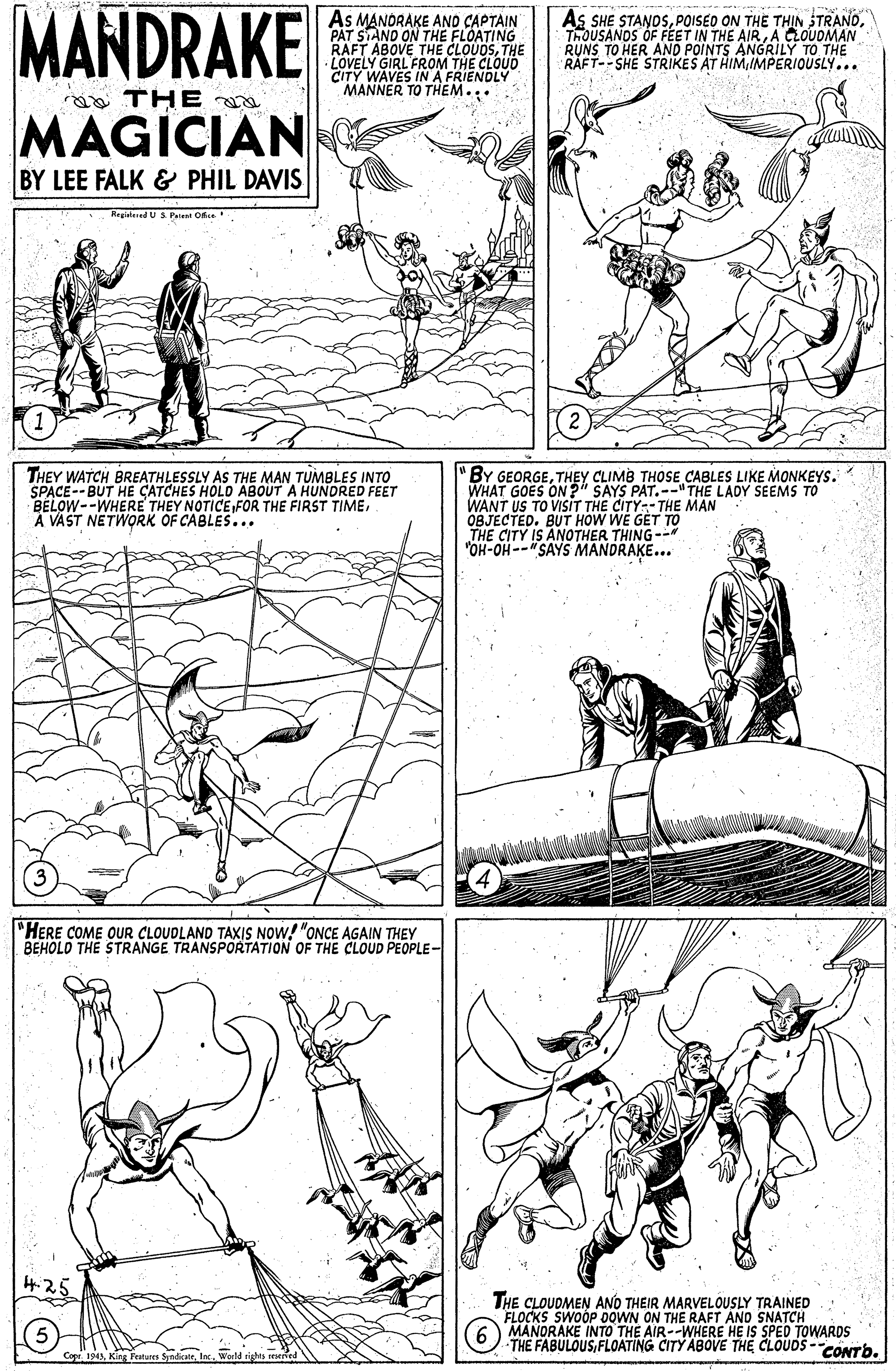 Line OCR: MANDRAKE As MANDRAKE AND CAPTAIN PAT STAND ON THE FLOATING RAFT ABOVE THE CLOUOSTHE LOVELY GIRL FROM THE CLOUD CITY WAVES INA FRIENDLY MANNER TO THEM... As SHE STANOSA LOUOMAN RUNS TO HER AND POINTS ANGRILY TO THE RAFT--SHE STRIKES AT HIMIMPERIOUSLY... ao THE MAGÍCIAN BY LEE FALK & PHIL DAVIS Ragistered U S Paat Ofice THEY WATCH BREATHLESSLY AS THE MAN TUMBLES INTO SPACE-- BUT HE CATCHES HOLD ABOUT A HUNDRED FEET BELOW--WHERE THEY NOTICE FOR THE FIRST TIMEA VAST NETWORK OF CABLES... "BY GEORGETHEY CLIMB THOSE CABLES LIKE MONKEYS. WHAT GOES ON?" SAYS PAT.--"THE LADY SEEMS TO WANT US TO VISIT THE CITY--THE MAN OBJECTED. BUT HOW WE GET TO THE CITY IS ANOTHER THING-- "OH-OH--"SAYS MANDRAKE... "HERE COME OUR CLOUDLAND TAXIS NOW! "ONCE AGAIN THEY BEHOLD THE STRANGE TRANSPORTATION OF THE CLOUD PEOPLE- 4.25 THE CLOUDMEN ANO THEIR MARVELOUSLY TRAINED SWOOP DOWN ON THE RAFT AND SNATCH FLUANDRAKE INTO THE AIR--WHERE HE IS SPED TOWARDS THE FABULOUSFLOATING CITY ABOVE THE CLOUDS -cONTb. MANDRAKE As MANDRAKE AND CAPTAIN PAT STAND ON THE FLOATING RAFT ABOVE THE CLOUOSTHE LOVELY GIRL FROM THE CLOUD CITY WAVES INA FRIENDLY MANNER TO THEM... As SHE STANOSPOISED ON THE TH?N STRANDTHOUSANOS OF FEET IN THE AIRA LOUOMAN RUNS TO HER AND POINTS ANGRILY TO THE RAFT--SHE STRIKES AT HIMIMPERIOUSLY... ao THE MAGÍCIAN BY LEE FALK & PHIL DAVIS Ragistered U S Paat Ofice THEY WATCH BREATHLESSLY AS THE MAN TUMBLES INTO SPACE-- BUT HE CATCHES HOLD ABOUT A HUNDRED FEET BELOW--WHERE THEY NOTICE FOR THE FIRST TIMEA VAST NETWORK OF CABLES... "BY GEORGETHEY CLIMB THOSE CABLES LIKE MONKEYS. WHAT GOES ON?" SAYS PAT.--"THE LADY SEEMS TO WANT US TO VISIT THE CITY--THE MAN OBJECTED. BUT HOW WE GET TO THE CITY IS ANOTHER THING-- "OH-OH--"SAYS MANDRAKE... "HERE COME OUR CLOUDLAND TAXIS NOW! "ONCE AGAIN THEY BEHOLD THE STRANGE TRANSPORTATION OF THE CLOUD PEOPLE- 4.25 THE CLOUDMEN ANO THEIR MARVELOUSLY TRAINED SWOOP DOWN ON THE RAFT AND SNATCH FLUANDRAKE INTO THE AIR--WHERE HE IS SPED TOWARDS THE FABULOUSFLOATING CITY ABOVE THE CLOUDS -cONTb.