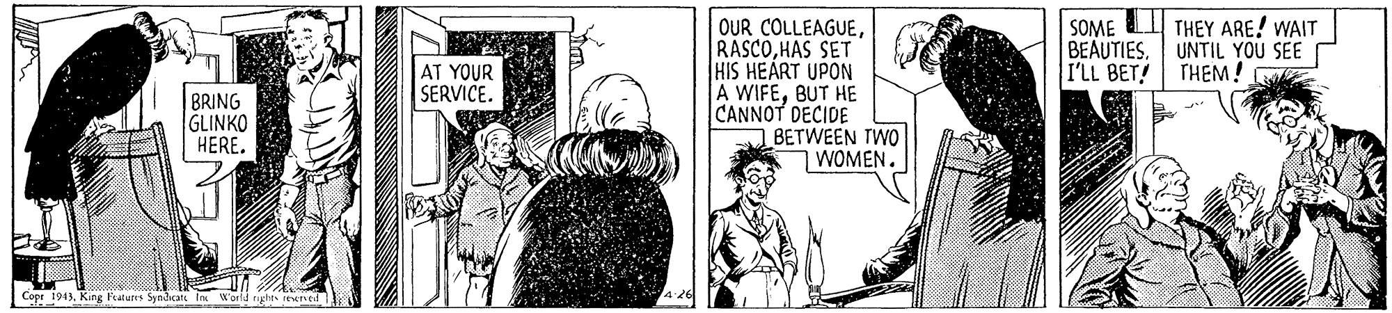 Art OCR: THEY ARE! WAIT UNTIL YOU SEE THEM! OUR COLLEAGUEHAS SET HIS HEART UPON A WIFEBUT HE CANNOT DECIDE BETWEEN TWO WOMEN. SOME BEAUTIES. I'LL BET! AT YOUR SERVICE. BRING GLINKO HERE. Copr 1943. King Features Syndcat In W'orld tights rexned THEY ARE! WAIT UNTIL YOU SEE THEM! OUR COLLEAGUEHAS SET HIS HEART UPON A WIFEBUT HE CANNOT DECIDE BETWEEN TWO WOMEN. SOME BEAUTIES. I'LL BET! AT YOUR SERVICE. BRING GLINKO HERE. Copr 1943. King Features Syndcat In W'orld tights rexned