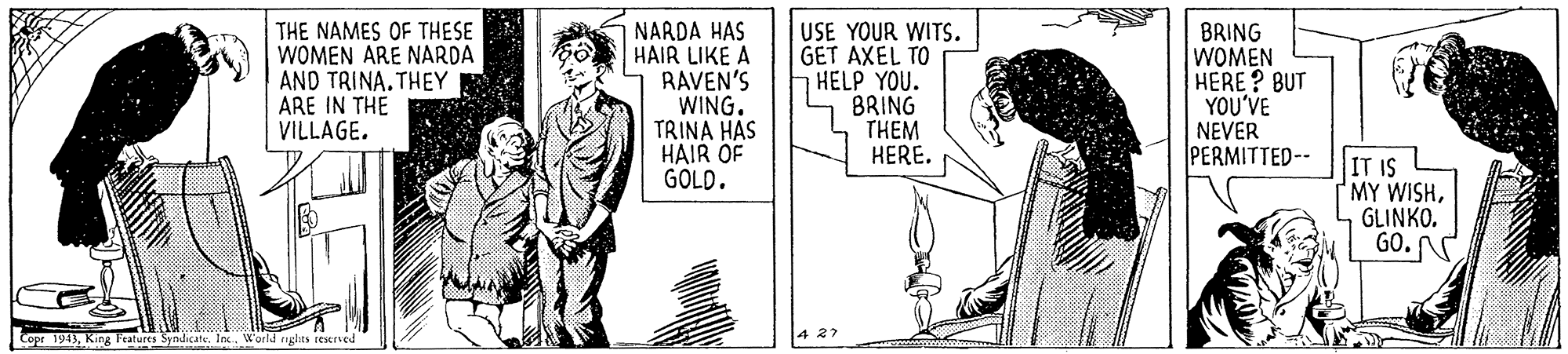 Line OCR: THE NAMES OF THESE WOMEN ARE NARDA AND TRINA. THEY ARE IN THE VILLAGE. NARDA HAS HAIR LIKE A RAVEN'S WING. TRINA HAS HAIR OF GOLD. USE YOUR WITS. GET AXEL TO HELP YOU. BRING THEM HERE. BRING WOMEN HERE ? BUT YOU'VE NEVER PERMITTED-- IT IS MY WISHGLINKO. GO. 427 Copr 1943King Features Syndicat. Inx. World riglits restrved THE NAMES OF THESE WOMEN ARE NARDA AND TRINA. THEY ARE IN THE VILLAGE. NARDA HAS HAIR LIKE A RAVEN'S WING. TRINA HAS HAIR OF GOLD. USE YOUR WITS. GET AXEL TO HELP YOU. BRING THEM HERE. BRING WOMEN HERE ? BUT YOU'VE NEVER PERMITTED-- IT IS MY WISHGLINKO. GO. 427 Copr 1943King Features Syndicat. Inx. World riglits restrved