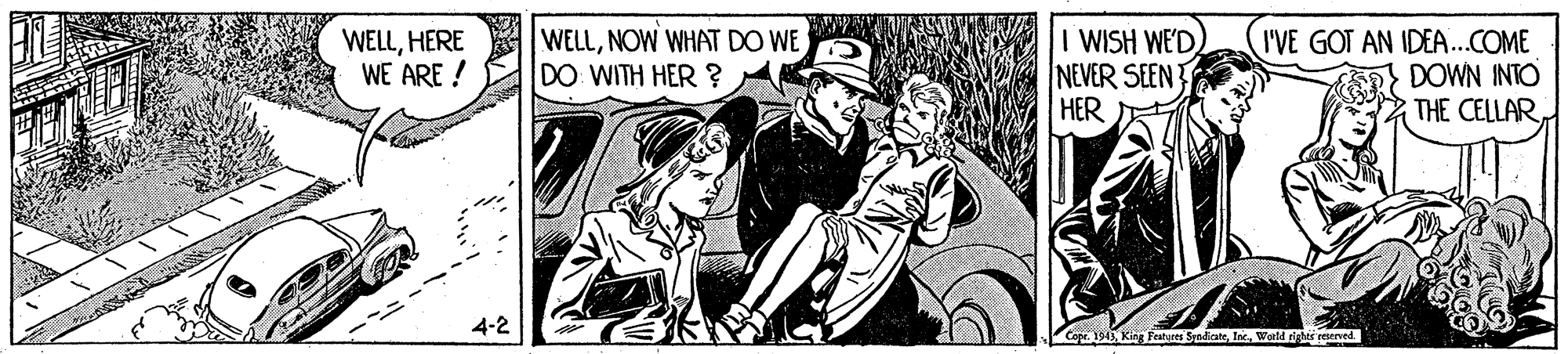 Motor vehicle OCR: WELLHERE WE ARE ! WELLNOW WHAT DO WE DO WITH HER ? I WISH WE'D NEVER SEEN HER I'VE GOT AN IDEA..COME DOWN INTO THE CELLAR 4-2 Co. 194Wald righer reserved. WELLHERE WE ARE ! WELLNOW WHAT DO WE DO WITH HER ? I WISH WE'D NEVER SEEN HER I'VE GOT AN IDEA..COME DOWN INTO THE CELLAR 4-2 Co. 194King fetyres SndicateWald righer reserved.