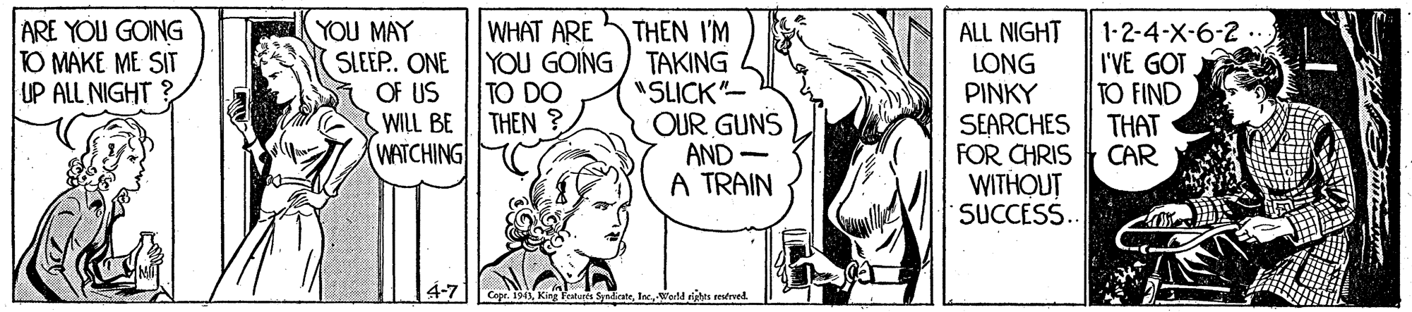 Jaw OCR: ARE YOU GOING TO MAKE ME SIT UP ALL NIGHT WHAT ARE YOU MAY SLEEP. ONE OF US WILL BE WATCHING THEN I'M YOU GOING) TAKING "SLICK"- OUR GUNS AND - A TRAIN ALL NIGHT LONG PINKY SEARCHES FOR CHRIS WITHOUT SUCCESS. 1-2-4-X-6-2 ... I'VE GOT TO FIND THAT CAR TO DO THEN ? 4-7 Cepr. 1943werld sights estrved ARE YOU GOING TO MAKE ME SIT UP ALL NIGHT WHAT ARE YOU MAY SLEEP. ONE OF US WILL BE WATCHING THEN I'M YOU GOING) TAKING "SLICK"- OUR GUNS AND - A TRAIN ALL NIGHT LONG PINKY SEARCHES FOR CHRIS WITHOUT SUCCESS. 1-2-4-X-6-2 ... I'VE GOT TO FIND THAT CAR TO DO THEN ? 4-7 Cepr. 1943King features Syndicatewerld sights estrved