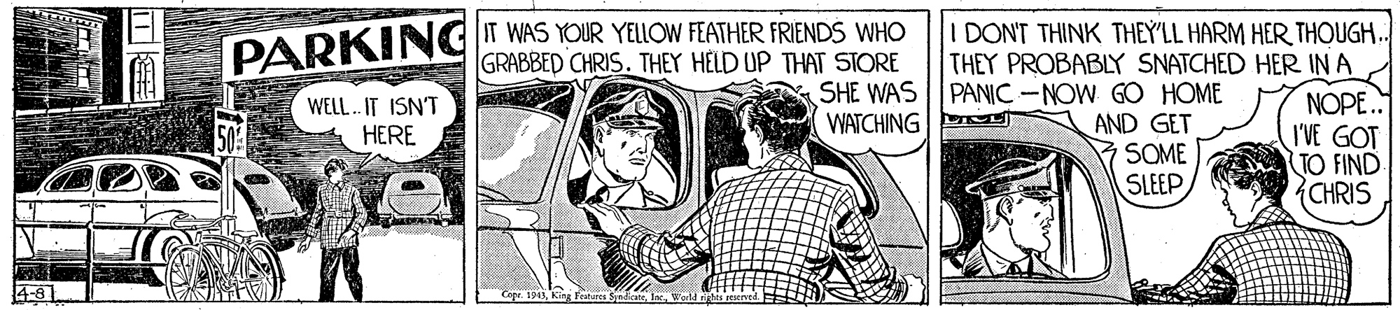 Publication OCR: IT WAS YOUR YELLOW FEATHER FRIENDS WHO GRABBED CHRIS. THEY HELD UP THAT STORE SHE WAS WATCHING I DONT THINK THEY'LL HARM HER THOUGH.. THEY PROBABLY SNATCHED HER IN A NOPE. I'VE GOT TO FIND CHRIS PARKING PANIC-NOW GO HOME AND GET SOME SLEEP WELL. IT ISN'T HERE ANA 4-81 er. 194Werld is IT WAS YOUR YELLOW FEATHER FRIENDS WHO GRABBED CHRIS. THEY HELD UP THAT STORE SHE WAS WATCHING I DONT THINK THEY'LL HARM HER THOUGH.. THEY PROBABLY SNATCHED HER IN A NOPE. I'VE GOT TO FIND CHRIS PARKING PANIC-NOW GO HOME AND GET SOME SLEEP WELL. IT ISN'T HERE ANA 4-81 er. 194King Features SyndicateWerld is
