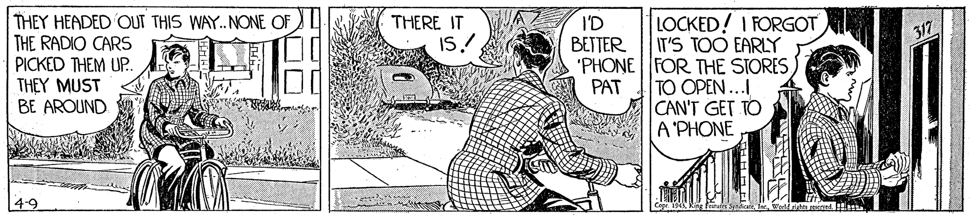 Drawing OCR: THEY HEADED OUT THIS WAY.. NONE OF THE RADIO CARS PICKED THEM UP. THEY MUST BE AROUND THERE IT I'D BETTER LOCKED! I FORGOT IT'S TOO EARLY 'PHONE FOR THE STORESTO OPEN ... CAN'T GET TO A'PHONE IS! 317 PAT 4-9 THEY HEADED OUT THIS WAY.. NONE OF THE RADIO CARS PICKED THEM UP. THEY MUST BE AROUND THERE IT I'D BETTER LOCKED! I FORGOT IT'S TOO EARLY 'PHONE FOR THE STORESTO OPEN ... CAN'T GET TO A'PHONE IS! 317 PAT 4-9