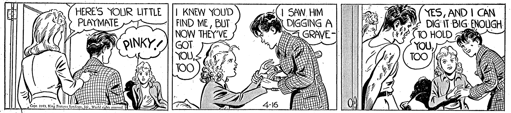 Sleeve OCR: HERE'S YOUR LITTLE PLAYMATE I KNEW YOU'D FIND MEBUT NOW THEY'VE I SAWHIM DIGGING A GRAVE- YESAND I CAN DIG IT BIG ENOUGH STO HOLD YOUTOO PINKY GOT YOU: TOO Cepr. 1913lar 4-16 HERE'S YOUR LITTLE PLAYMATE I KNEW YOU'D FIND MEBUT NOW THEY'VE I SAWHIM DIGGING A GRAVE- YESAND I CAN DIG IT BIG ENOUGH STO HOLD YOUTOO PINKY GOT YOU: TOO Cepr. 1913King Festuns Sindetlar 4-16