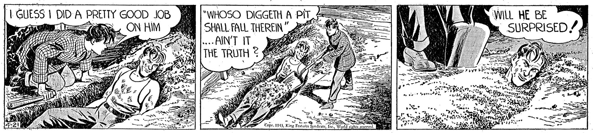 Fish OCR: I GUESS I DID A PRETTY GOOD JOB ON HÍM "WHOSO DIGGETH A PIT SHALL FALL THEREIN .... AIN'T IT THE TRUTH ? WILL HE BE SURPRISED! Cepr. 1013W rigtes d I GUESS I DID A PRETTY GOOD JOB ON HÍM "WHOSO DIGGETH A PIT SHALL FALL THEREIN .... AIN'T IT THE TRUTH ? WILL HE BE SURPRISED! Cepr. 1013Kina Featares SyndieateW rigtes d