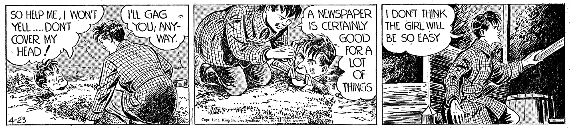 Illustration OCR: I DON'T THINK THE GIRL WILL BE SO EASY SO HELP MEI WON'T YELL... DON'T COVER MY HEAD! A NEWSPAPER IS CERTAINLY GOOD FOR A LOT OF THINGS I'LL GAG SYOUANY- WAY. 4-23 Copr. 1943King Fes Spediea I DON'T THINK THE GIRL WILL BE SO EASY SO HELP MEI WON'T YELL... DON'T COVER MY HEAD! A NEWSPAPER IS CERTAINLY GOOD FOR A LOT OF THINGS I'LL GAG SYOUANY- WAY. 4-23 Copr. 1943King Fes Spediea