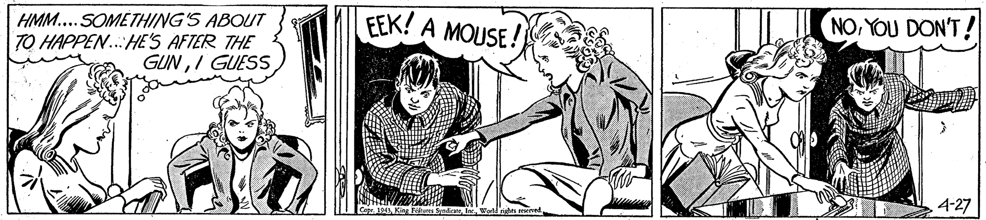 Rectangle OCR: HMM...SOMETHING'S ABOUT TO HAPPEN...:HE'S AFTER THE GUNI GUESS EEK! A MOUSE! NOYOU DON'T! 4-27 SyndicareWold righes resenved HMM...SOMETHING'S ABOUT TO HAPPEN...:HE'S AFTER THE GUNI GUESS EEK! A MOUSE! NOYOU DON'T! 4-27 SyndicareWold righes resenved