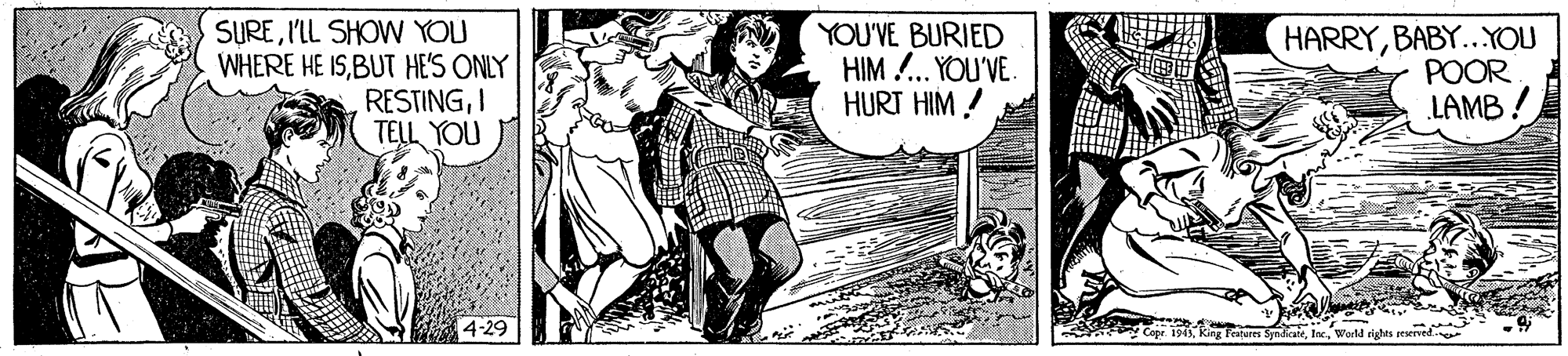 Comic book OCR: SURE'IL SHOW YOU WHERE HE ISBUT HES ONLY RESTINGI TELL YOU YOU'VE BURIED HIM !.. YOU'VE. HURT HIM ! HARRYBABY...YOU POOR LAMB ! 4-29 ki cahu SdiaeWorld rights eerved SURE'IL SHOW YOU WHERE HE ISBUT HES ONLY RESTINGI TELL YOU YOU'VE BURIED HIM !.. YOU'VE. HURT HIM ! HARRYBABY...YOU POOR LAMB ! 4-29 ki cahu SdiaeWorld rights eerved