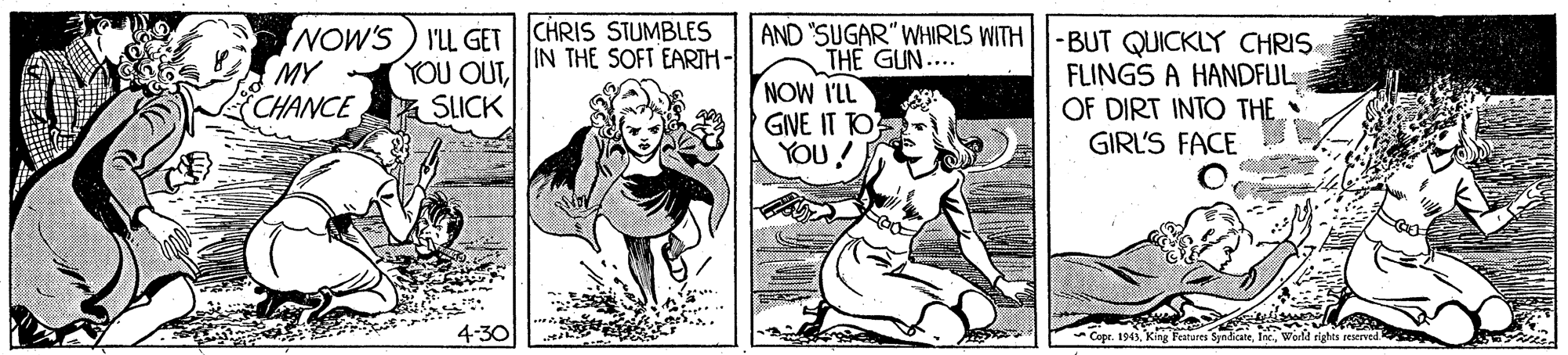 Art OCR: NOW'S ) I'LL GET CHRIS STUMBLES MY CHANCE SLICK AND "SUGAR" WHIRLS WITH||-BUT QUICKLY CHRIS THE GUN.... NOW ILL GINE IT TO YOU! IN THE SOFT EARTH- YOU OUTFLINGS A HANDFLUL OF DIRT INTO THE GIRL'S FACE +-30 Features Syndicateghts reserved NOW'S ) I'LL GET CHRIS STUMBLES MY CHANCE SLICK AND "SUGAR" WHIRLS WITH||-BUT QUICKLY CHRIS THE GUN.... NOW ILL GINE IT TO YOU! IN THE SOFT EARTH- YOU OUTFLINGS A HANDFLUL OF DIRT INTO THE GIRL'S FACE +-30 Features Syndicateghts reserved