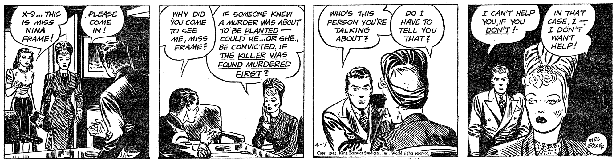 Parallel OCR: x-9... THIS IS MISS NINA FRAME! PLEASE COME IN ! DO I HAVE TO TELL YOU THAT? I CAN'T HELP YOUIF YOU DON'T !- IF SOMEONE KNEW A MURDER WAS ABOUT TO BE PLANTED- COULD HE..OR SHE.IF THE KILLER WAS FOUND MURDERED FIRST ? WHY DID YOU COME TO SEE MEMISS FRAME? WHO'S THIS PERSON YOU'RE TALKING ABOUT? IN THAT CASEI - I DON'T WANT HELP! 4-7 Cope 1943World rights reerved EL SRAR x-9... THIS IS MISS NINA FRAME! PLEASE COME IN ! DO I HAVE TO TELL YOU THAT? I CAN'T HELP YOUIF YOU DON'T !- IF SOMEONE KNEW A MURDER WAS ABOUT TO BE PLANTED- COULD HE..OR SHE.BE CONVICTEDIF THE KILLER WAS FOUND MURDERED FIRST ? WHY DID YOU COME TO SEE MEMISS FRAME? WHO'S THIS PERSON YOU'RE TALKING ABOUT? IN THAT CASEI - I DON'T WANT HELP! 4-7 Cope 1943King Features SyndicateWorld rights reerved EL SRAR
