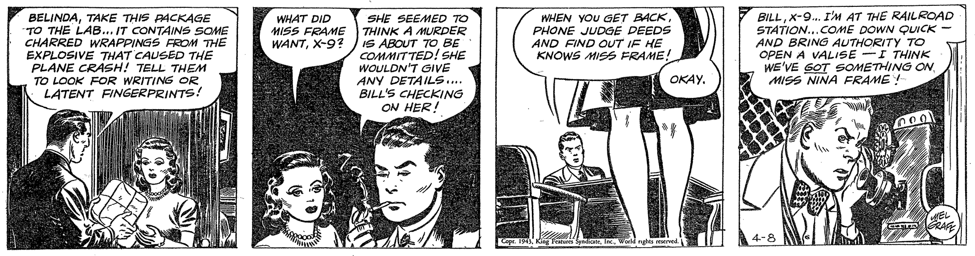 Comics OCR: BELINDATAKE THIS PACKAGE TO THE LAB... IT CONTAINS SOME CHARRED WRAPPINGS FROM THE EXPLOSIVE THAT CAUSED THE PLANE CRASH! TELL THEM TO LOOK FOR WRITING OR LATENT FINGERPRINTS! SHE SEEMED TO THINK A MURDER IS ABOUT TO BE COMMITTED! SHE WOULDN'T GIVE ANY DETAILS.. BILL'S CHECKING ON HER! WHEN YOU GET BACKPHONE JUDGE DEEDS AND FIND OUT IF HE KNOWS MISS FRAME! BILLX-9. I'M AT THE RAILROAD STATION...COME DOWN QUICK AND BRING AUTHORITY TO OPEN A VALISE -I THINK WE'VE GOT SOMETHING ONMISS NINA FRAME ! WHAT DID MISS FRAME WANTX-9? OKAYnRA 4-8 BELINDATAKE THIS PACKAGE TO THE LAB... IT CONTAINS SOME CHARRED WRAPPINGS FROM THE EXPLOSIVE THAT CAUSED THE PLANE CRASH! TELL THEM TO LOOK FOR WRITING OR LATENT FINGERPRINTS! SHE SEEMED TO THINK A MURDER IS ABOUT TO BE COMMITTED! SHE WOULDN'T GIVE ANY DETAILS.. BILL'S CHECKING ON HER! WHEN YOU GET BACKPHONE JUDGE DEEDS AND FIND OUT IF HE KNOWS MISS FRAME! BILLX-9. I'M AT THE RAILROAD STATION...COME DOWN QUICK AND BRING AUTHORITY TO OPEN A VALISE -I THINK WE'VE GOT SOMETHING ONMISS NINA FRAME ! WHAT DID MISS FRAME WANTX-9? OKAYnRA 4-8