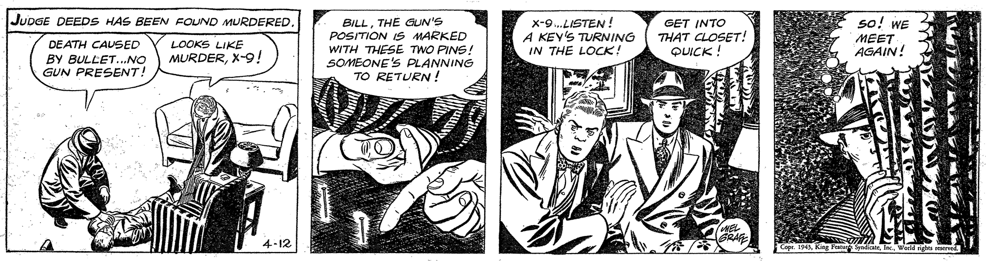 Hat OCR: JUDGE DEEDS HAS BEEN FOUND MURDERED. so! WE BILLTHE GUN'S POSITION IS MARKED WITH THESE TWO PINS! SOMEONE'S PLANNING TO RETURN! x-9..LISTEN ! A KEY'S TURNING IN THE LOCK! GET INTO THAT CLOSET! QUICK ! MEET AGAIN! DEATH CAUSED BY BULLET...NO GUN PRESENT! LOOKS LIKE MURDERX-9! IWEL GRAF 4-12 Cope. 1943King Peatud SyndicaleI World rights reserved. JUDGE DEEDS HAS BEEN FOUND MURDERED. so! WE BILLTHE GUN'S POSITION IS MARKED WITH THESE TWO PINS! SOMEONE'S PLANNING TO RETURN! x-9..LISTEN ! A KEY'S TURNING IN THE LOCK! GET INTO THAT CLOSET! QUICK ! MEET AGAIN! DEATH CAUSED BY BULLET...NO GUN PRESENT! LOOKS LIKE MURDERX-9! IWEL GRAF 4-12 Cope. 1943King Peatud SyndicaleI World rights reserved.