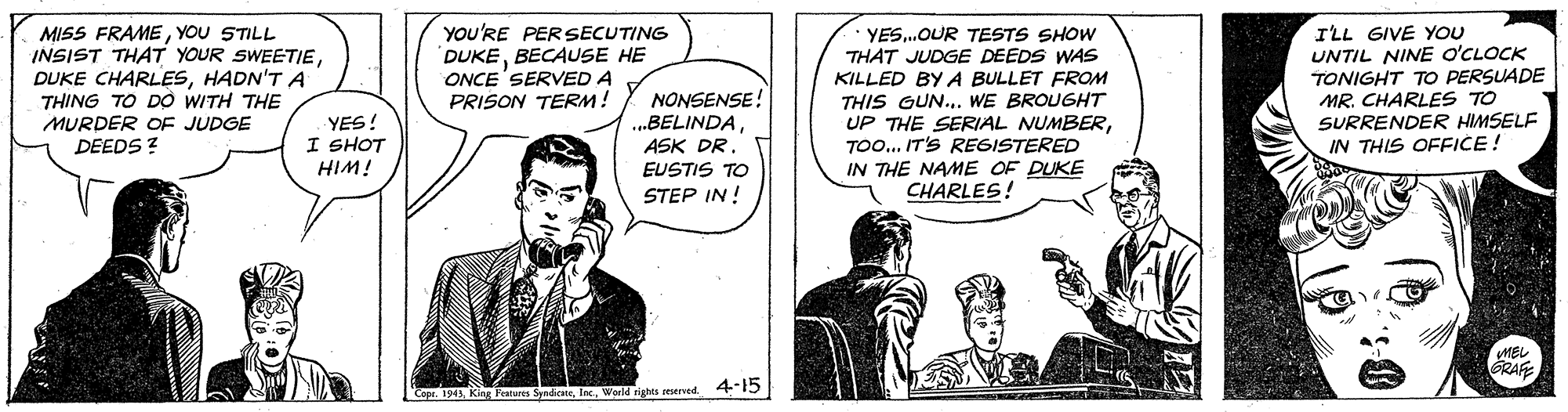 Fictional character OCR: MISS FRAMEYOU STILL INSIST THAT YOUR SWEETIEHADN'T A THING TO DO WITH THE MURDER OF JUDGE DEEDS ? you'RE PERSECUTING DUKEBECAUSE HE ONCE'SERVED A PRISON TERM! ILL GIVE YOU UNTIL NINE O'CLOCK TONIGHT TO PERSUADE MR. CHARLES TO SURRENDER HIMSELF IN THIS OFFICE! YES.OUR TESTS SHOW THAT JUDGE DEEDS WAS KILLED BY A BULLET FROM NONSENSE! ..BELINDAASK DR. THIS GUN.. WE BROUGHT UP THE SERIAL NUMBERTO... IT'S REGISTERED IN THE NAME OF DUKE CHARLES! YES! I SHOT HIM! EUSTIS TO STEP IN ! MEL GKAFE Cape. 1945World rights reserved 45 MISS FRAMEYOU STILL INSIST THAT YOUR SWEETIEDUKE CHARLESHADN'T A THING TO DO WITH THE MURDER OF JUDGE DEEDS ? you'RE PERSECUTING DUKEBECAUSE HE ONCE'SERVED A PRISON TERM! ILL GIVE YOU UNTIL NINE O'CLOCK TONIGHT TO PERSUADE MR. CHARLES TO SURRENDER HIMSELF IN THIS OFFICE! YES.OUR TESTS SHOW THAT JUDGE DEEDS WAS KILLED BY A BULLET FROM NONSENSE! ..BELINDAASK DR. THIS GUN.. WE BROUGHT UP THE SERIAL NUMBERTO... IT'S REGISTERED IN THE NAME OF DUKE CHARLES! YES! I SHOT HIM! EUSTIS TO STEP IN ! MEL GKAFE Cape. 1945King Features SyniceWorld rights reserved 45