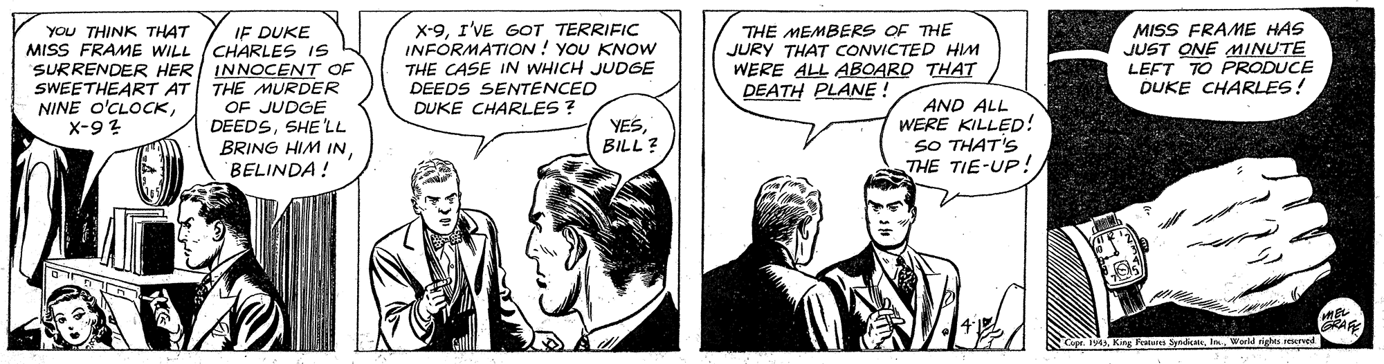 Comic book OCR: IF DUKE MISS FRAME WILL (CHARLES IS SURRENDER HER INNOCENT OF THE MURDER OF JUDGE DEEDSSHE 'LL BRING HIM INBELINDA ! X-9I'VE GOT TERRIFIC INFORMATION ! YOU KNOW THE CASE IN WHICH JUDGE DEEDS SENTENCED DUKE CHARLES ? MISS FRAME HAS JUST ONE MINUTE LEFT TO PRODUCE DUKE CHARLES! You THINK THAT THE MEMBERS OF THE JURY THAT CONVICTED HIM WERE ALL ABOARD THAT DEATH PLANE ! SWEETHEART AT NINE O'CLOCKX-9? AND ALL WERE KILLED! SO THAT'S THE TIE-UP! YESBILL ? RARE Cope. 1y43K Fraiea SpndWorid rights reerved IF DUKE MISS FRAME WILL (CHARLES IS SURRENDER HER INNOCENT OF THE MURDER OF JUDGE DEEDSSHE 'LL BRING HIM INBELINDA ! X-9I'VE GOT TERRIFIC INFORMATION ! YOU KNOW THE CASE IN WHICH JUDGE DEEDS SENTENCED DUKE CHARLES ? MISS FRAME HAS JUST ONE MINUTE LEFT TO PRODUCE DUKE CHARLES! You THINK THAT THE MEMBERS OF THE JURY THAT CONVICTED HIM WERE ALL ABOARD THAT DEATH PLANE ! SWEETHEART AT NINE O'CLOCKX-9? AND ALL WERE KILLED! SO THAT'S THE TIE-UP! YESBILL ? RARE Cope. 1y43K Fraiea SpndWorid rights reerved
