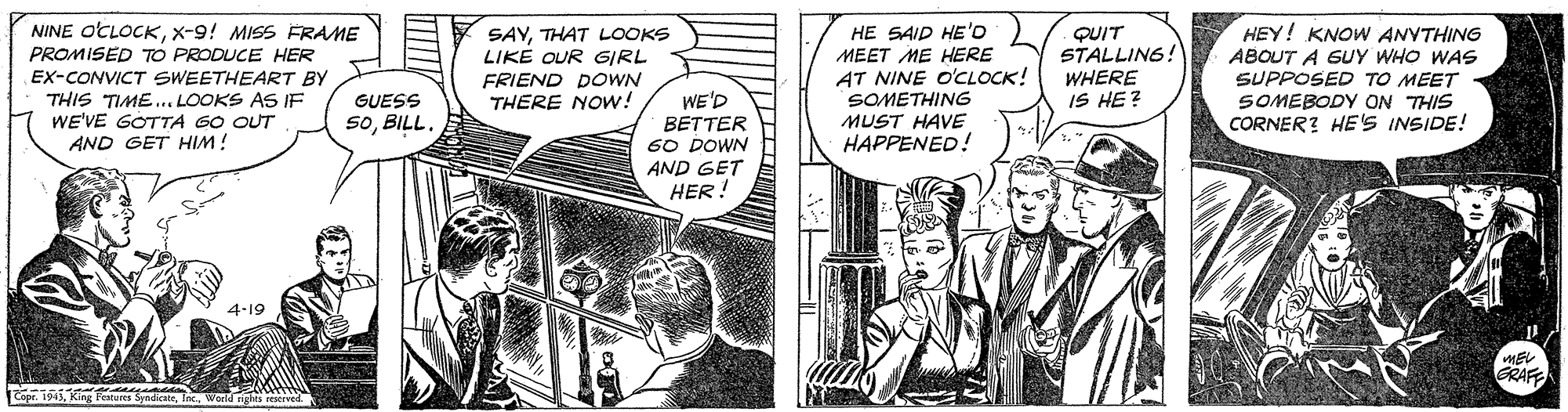 Art OCR: NINE OCLOCKX-9! MISS FRAME PROMISED TO PRODUCE HER EX-CONVICT SWEETHEART BY THIS TIME... LOOKS AS IF WE'VE GOTTA GO OUT AND GET HIM! SAYTHAT LOOKS LIKE OUR GIRL FRIEND DOWN THERE NOw! HE SAID HE'D MEET ME HERE AT NINE O'CLOCK! SOMETHING MUST HAVE HAPPENED!! HEY! KNOW ANVTHING ABOUT A GUY WHO WAS SUPPOSED TO MEET SOMEBODY ON THIS CORNER? HE'S INSIDE! QUIT STALLING! WHERE IS HE? WE'D BETTER 60 DOWN AND GET HER! GUESS SoBILL 4-19 GRAF Copr. 1943Inc. NINE OCLOCKX-9! MISS FRAME PROMISED TO PRODUCE HER EX-CONVICT SWEETHEART BY THIS TIME... LOOKS AS IF WE'VE GOTTA GO OUT AND GET HIM! SAYTHAT LOOKS LIKE OUR GIRL FRIEND DOWN THERE NOw! HE SAID HE'D MEET ME HERE AT NINE O'CLOCK! SOMETHING MUST HAVE HAPPENED!! HEY! KNOW ANVTHING ABOUT A GUY WHO WAS SUPPOSED TO MEET SOMEBODY ON THIS CORNER? HE'S INSIDE! QUIT STALLING! WHERE IS HE? WE'D BETTER 60 DOWN AND GET HER! GUESS SoBILL 4-19 GRAF Copr. 1943King Feures Sendicate