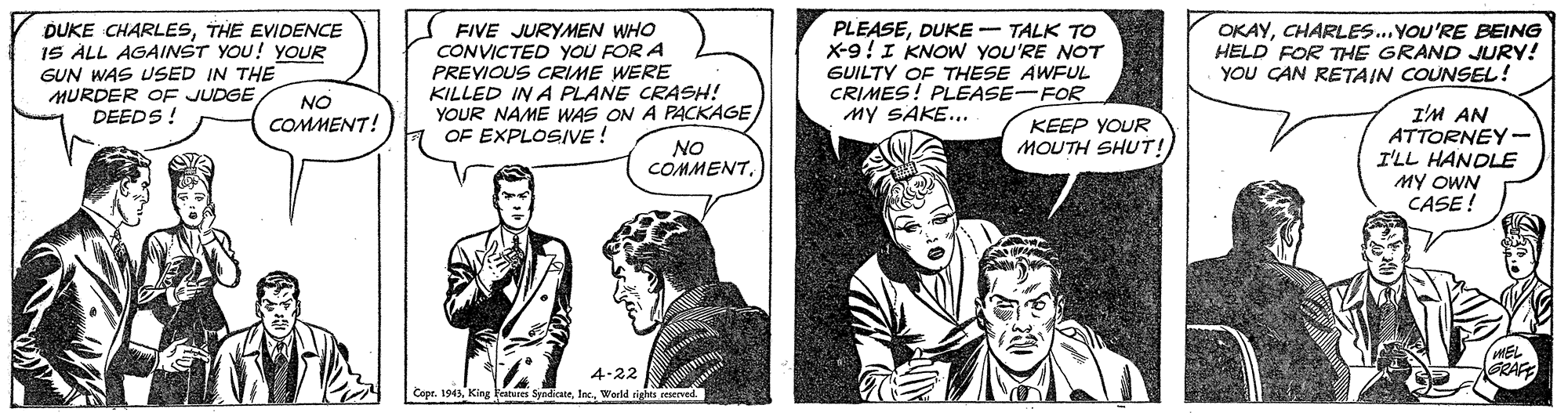 Comic book OCR: DUKE CHARLESTHE EVIDENCE IS ALL AGAINST YOU! YOUR GUN WAS USED IN THE MURDER OF JUDGE DEEDS ! PLEASEDUKE -- TALK TO X-9!I KNOW YOU'RE NOT GUILTY OF THESE AWFUL CRIMES! PLEASE-FOR MY SAKE... FIVE JURYMEN WHO CONVICTED YOU FOR A OKAYCHARLES..YOU'RE BEING HELD FOR THE GRAND JURY! YOU CAN RETAIN COUNSEL! PREVIOUS CRIME WERE KILLED IN A PLANE CRASH! YOUR NAME WAS ON A PACKAGEOF EXPLOSIVE! NO I'M AN ATTORNEY- I'LL HANDLE MY OWN CASE ! COMMENT! KEEP YOUR MOUTH SHUT! NO COMMENT4-22 GRACE Copr. 1943Werld righta reserved DUKE CHARLESTHE EVIDENCE IS ALL AGAINST YOU! YOUR GUN WAS USED IN THE MURDER OF JUDGE DEEDS ! PLEASEDUKE -- TALK TO X-9!I KNOW YOU'RE NOT GUILTY OF THESE AWFUL CRIMES! PLEASE-FOR MY SAKE... FIVE JURYMEN WHO CONVICTED YOU FOR A OKAYCHARLES..YOU'RE BEING HELD FOR THE GRAND JURY! YOU CAN RETAIN COUNSEL! PREVIOUS CRIME WERE KILLED IN A PLANE CRASH! YOUR NAME WAS ON A PACKAGEOF EXPLOSIVE! NO I'M AN ATTORNEY- I'LL HANDLE MY OWN CASE ! COMMENT! KEEP YOUR MOUTH SHUT! NO COMMENT4-22 GRACE Copr. 1943King katures SyndicneWerld righta reserved