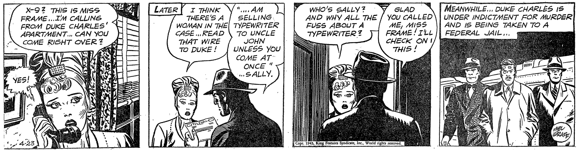 Hat OCR: MEANWHILE.. DUKE CHARLES IS UNDER INDICTMENT FOR MURDER AND IS BEING TAKEN TO A FEDERAL JAIL.. ".. AM SELLING WOMAN IN THE TYPEWRITER TO UNCLE JOHN UNLESS YOU COME AT ONCE .SALLY. WHO'S SALLY? x-97 THIS IS MISS FRAME ..I'M CALLING FROM DUKE CHARLES' APARTMENT. CAN YOU COME RIGHT OVER? LATER I THINK THERE'S A GLAD AND WHY ALL THE / YOU CALLED MEMISS FRAME!ILL CHECK ON I THIS ! FUSS ABOUT A TYPEWRITER? CASE .READ THAT WIRE TO DUKE ! YES! RAF Copr. 1945World ighn erved. MEANWHILE.. DUKE CHARLES IS UNDER INDICTMENT FOR MURDER AND IS BEING TAKEN TO A FEDERAL JAIL.. ".. AM SELLING WOMAN IN THE TYPEWRITER TO UNCLE JOHN UNLESS YOU COME AT ONCE .SALLY. WHO'S SALLY? x-97 THIS IS MISS FRAME ..I'M CALLING FROM DUKE CHARLES' APARTMENT. CAN YOU COME RIGHT OVER? LATER I THINK THERE'S A GLAD AND WHY ALL THE / YOU CALLED MEMISS FRAME!ILL CHECK ON I THIS ! FUSS ABOUT A TYPEWRITER? CASE .READ THAT WIRE TO DUKE ! YES! RAF Copr. 1945King Features SyndiateWorld ighn erved.