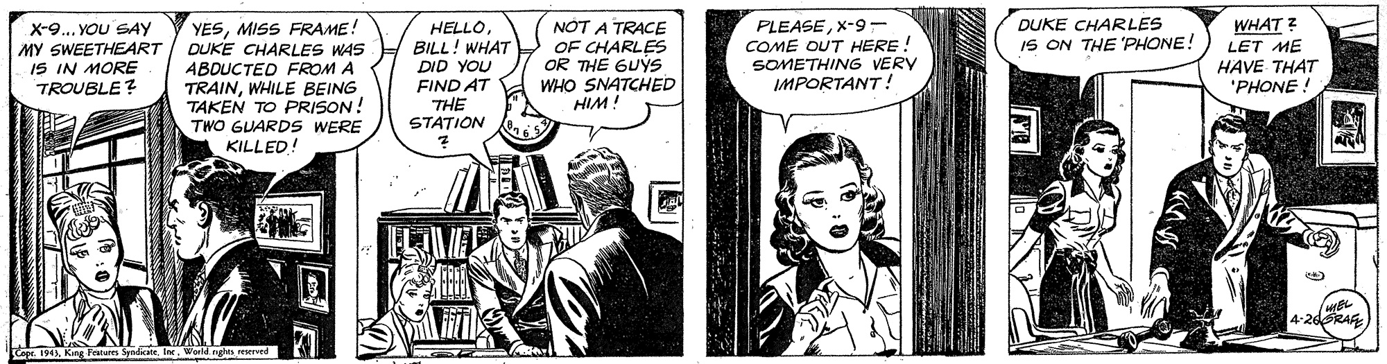 Comics OCR: DUKE CHARLES IS ON THE 'PHONE! X-9... YOU SAY MY SWEETHEART IS IN MORE TROUBLE? YESMISS FRAME! DUKE CHARLES WAS ABDUCTED FROM A TRAINWHILE BEING TAKEN TO PRISON! HELLOBILL! WHAT DID YOU FIND AT THE STATION NOT A TRACE OF CHARLES OR THE GUYS WHO SNATCHED HIM ! PLEASEX-9 - COME OUT HERE! SOMETHING VERY IMPORTANT! WHAT ? LET ME HAVE THAT 'PHONE ! TWO GUARDS WERE KILLED! FLVE MEL 4-26RAA Copr. 194World. DUKE CHARLES IS ON THE 'PHONE! X-9... YOU SAY MY SWEETHEART IS IN MORE TROUBLE? YESMISS FRAME! DUKE CHARLES WAS ABDUCTED FROM A TRAINWHILE BEING TAKEN TO PRISON! HELLOBILL! WHAT DID YOU FIND AT THE STATION NOT A TRACE OF CHARLES OR THE GUYS WHO SNATCHED HIM ! PLEASEX-9 - COME OUT HERE! SOMETHING VERY IMPORTANT! WHAT ? LET ME HAVE THAT 'PHONE ! TWO GUARDS WERE KILLED! FLVE MEL 4-26RAA Copr. 194King Features Spndicate Ine