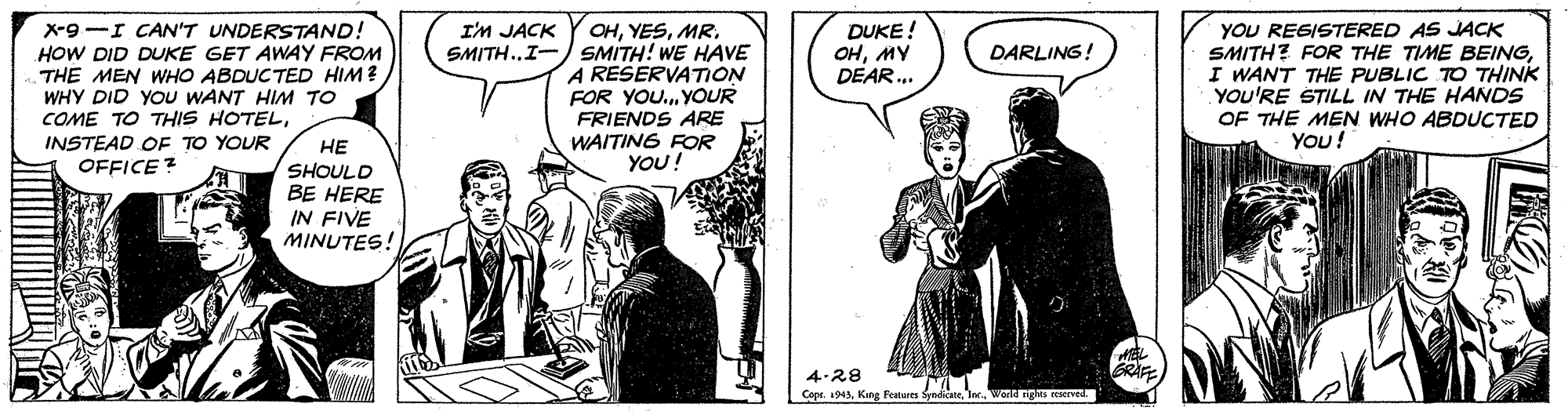 Comics OCR: X-9 -I CAN'T UNDERSTAND! HOW DID DUKE GET AWAY FROM THE MEN WHO ABDUCTED HIM? WHY DID YOU WANT HIM TO COME TO THIS HOTELINSTEAD OF TO YOUR OHSMITH..I- SMITH! WE HAVE A RESERVATION FOR YOU.YOUR DUKE! ???? DEAR.. YOU REGISTERED AS JJACK SMITH? FOR THE TIME BEINGI WANT THE PUBLIC TO THINK YOU'RE STILL IN THE HANDS OF THE MEN WHO ABDUCTED I'M JACK DARLING! FRIENDS ARE WAITING FOR YOU! YOU! ?? SHOULD BE HERE IN FIVE MINUTES! OFFICE ? GRAE 4.28 Cepr. a943Kane Bet I Warld ngle X-9 -I CAN'T UNDERSTAND! HOW DID DUKE GET AWAY FROM THE MEN WHO ABDUCTED HIM? WHY DID YOU WANT HIM TO COME TO THIS HOTELINSTEAD OF TO YOUR OHSMITH..I- SMITH! WE HAVE A RESERVATION FOR YOU.YOUR DUKE! ???? DEAR.. YOU REGISTERED AS JJACK SMITH? FOR THE TIME BEINGI WANT THE PUBLIC TO THINK YOU'RE STILL IN THE HANDS OF THE MEN WHO ABDUCTED I'M JACK DARLING! FRIENDS ARE WAITING FOR YOU! YOU! ?? SHOULD BE HERE IN FIVE MINUTES! OFFICE ? GRAE 4.28 Cepr. a943Kane Bet I Warld ngle