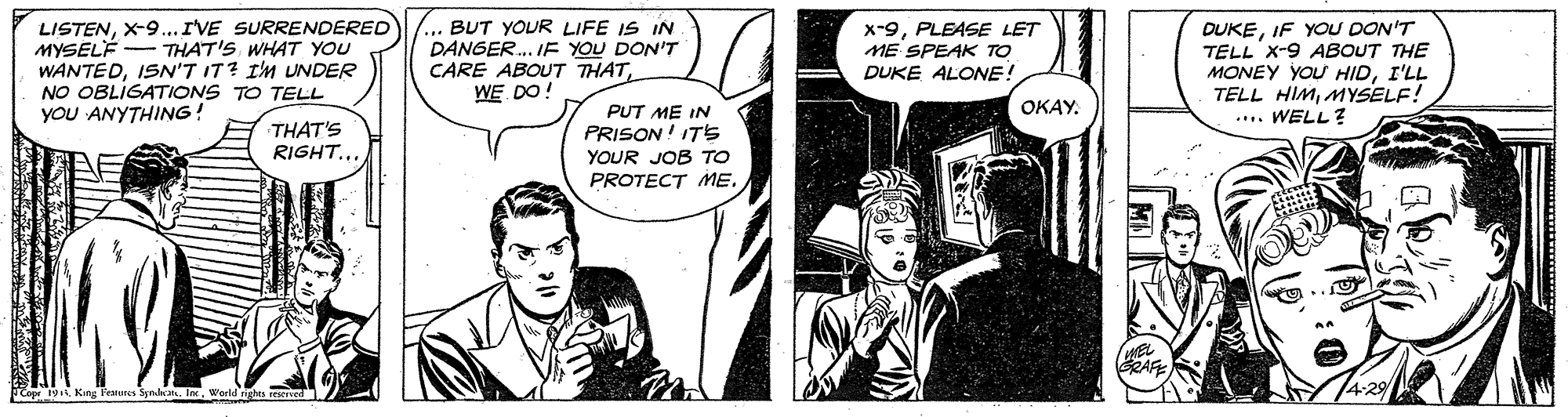 Line OCR: LISTENX-9... I'VE SURRENDERED MYSELÉ WANTEDIS'T IT? I'M UNDER NO OBLIGATIONS TO TELL YoU ANYTHING! ... BUT YOUR LIFE IS IN DANGER. I YOU DON'T CARE ABOUT THATWE DO! x-9PLEASE LET ME SPEAK TO DUKE ALONE! DUKEIF YOU DON'T TELL X-9 ABOUT THE MONEY YOU HIDI'LL TELL HIMMYSELF! .... WELL? THAT'S WHAT YOU OKAY. THAT'S RIGHT.. PUT ME IN PRISON! ITs YOUR JOB TO PROTECT ME. Topr 19X-9... I'VE SURRENDERED MYSELÉ WANTEDIS'T IT? I'M UNDER NO OBLIGATIONS TO TELL YoU ANYTHING! ... BUT YOUR LIFE IS IN DANGER. I YOU DON'T CARE ABOUT THATWE DO! x-9PLEASE LET ME SPEAK TO DUKE ALONE! DUKEIF YOU DON'T TELL X-9 ABOUT THE MONEY YOU HIDI'LL TELL HIMMYSELF! .... WELL? THAT'S WHAT YOU OKAY. THAT'S RIGHT.. PUT ME IN PRISON! ITs YOUR JOB TO PROTECT ME. Topr 19King Feures Synda