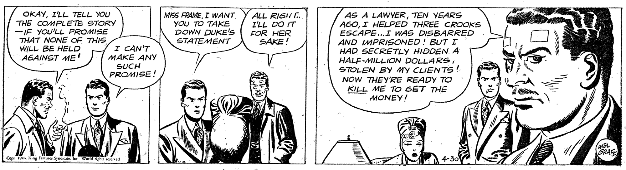 Parallel OCR: OKAYI'LL TELL YOU THE COMPLETE STORY -IF YOU'LL PROMISE THAT NONE OF THIS WILL BE HELD AGAINST ME AS A LAWYERTEN YEARS AGOI HELPED THREE CROOKS ESCAPE..I WAS DISBARRED AND IMPRISONED ! BUTI HAD SECRETLY HIDDEN. A HALF-MILLION DOLLARSSTOLEN By MY CLIENTS! NOW THEY'RE READY TO KILL ME TO GET THE MONEY! MISS FRAMEYOU TO TAKE DOWN DUKE'S STATEMENT ALL RIGII . I'LL DO IT FOR HER SAKE! I CAN'T MAKE ANy SUCH PROMISE! RAFE Cope 194 King Features Syndicate. Ic World ngh rEened OKAYI'LL TELL YOU THE COMPLETE STORY -IF YOU'LL PROMISE THAT NONE OF THIS WILL BE HELD AGAINST ME AS A LAWYERTEN YEARS AGOI HELPED THREE CROOKS ESCAPE..I WAS DISBARRED AND IMPRISONED ! BUTI HAD SECRETLY HIDDEN. A HALF-MILLION DOLLARSSTOLEN By MY CLIENTS! NOW THEY'RE READY TO KILL ME TO GET THE MONEY! MISS FRAMEI WANTYOU TO TAKE DOWN DUKE'S STATEMENT ALL RIGII . I'LL DO IT FOR HER SAKE! I CAN'T MAKE ANy SUCH PROMISE! RAFE Cope 194 King Features Syndicate. Ic World ngh rEened