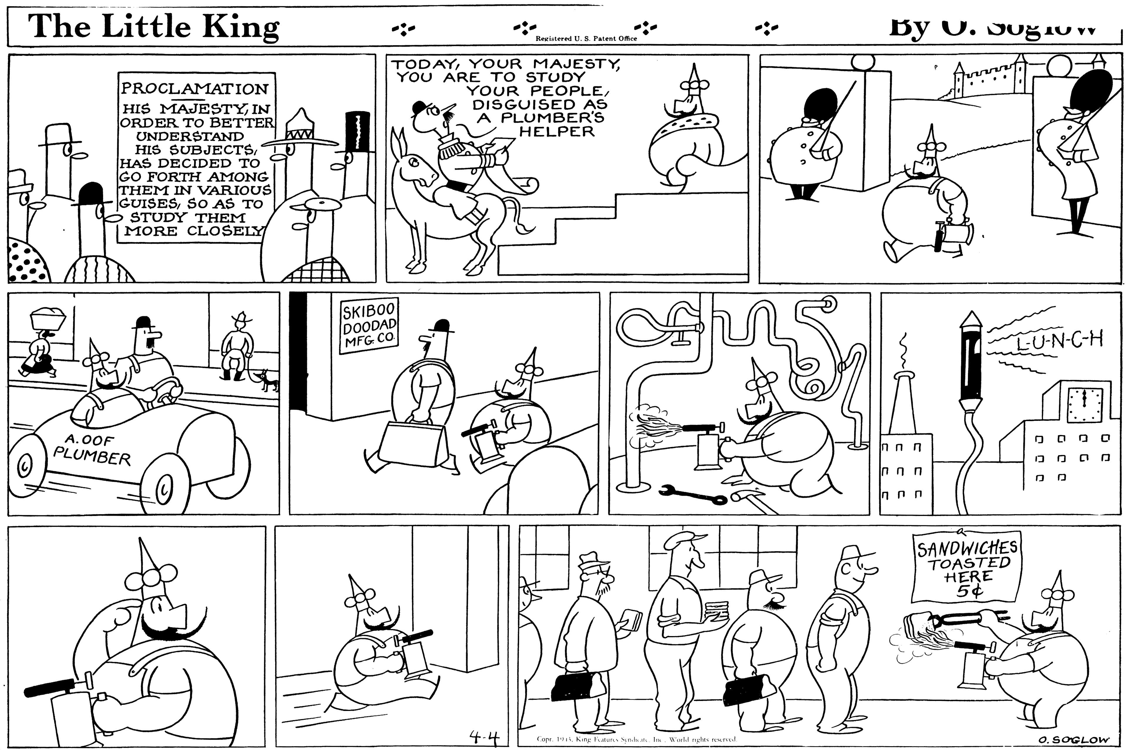 Organism OCR: The Little King By O. Sog1o v Itegistered U. S. Fatent Ofce TODAYYOU ARE TO STUDY YOUR PEOPLEDISGUISED AS A PLUMBER'S HELPER PROCLAMATION HIS MAJESTYIN ORDER TO BETTER UNDERSTAND HIS SUBJECTSHAS DECIDED TO GO FORTH AMONG THEM IN VARIOUS GUISESSO AS TO STUDY THEM |MORE CLOSELY SKIBOO DOODAD MFG CO LU-N-C-H A.OOF PLUMBER O O O O O O OO SANDWICHES TOASTED HERE 5¢ 4.4 O. SOGLOW Copr. 1King len Sn a In. Worlil ngles reed The Little King By O. Sog1o v Itegistered U. S. Fatent Ofce TODAYYOUR MAJESTYYOU ARE TO STUDY YOUR PEOPLEDISGUISED AS A PLUMBER'S HELPER PROCLAMATION HIS MAJESTYIN ORDER TO BETTER UNDERSTAND HIS SUBJECTSHAS DECIDED TO GO FORTH AMONG THEM IN VARIOUS GUISESSO AS TO STUDY THEM |MORE CLOSELY SKIBOO DOODAD MFG CO LU-N-C-H A.OOF PLUMBER O O O O O O OO SANDWICHES TOASTED HERE 5¢ 4.4 O. SOGLOW Copr. 1King len Sn a In. Worlil ngles reed