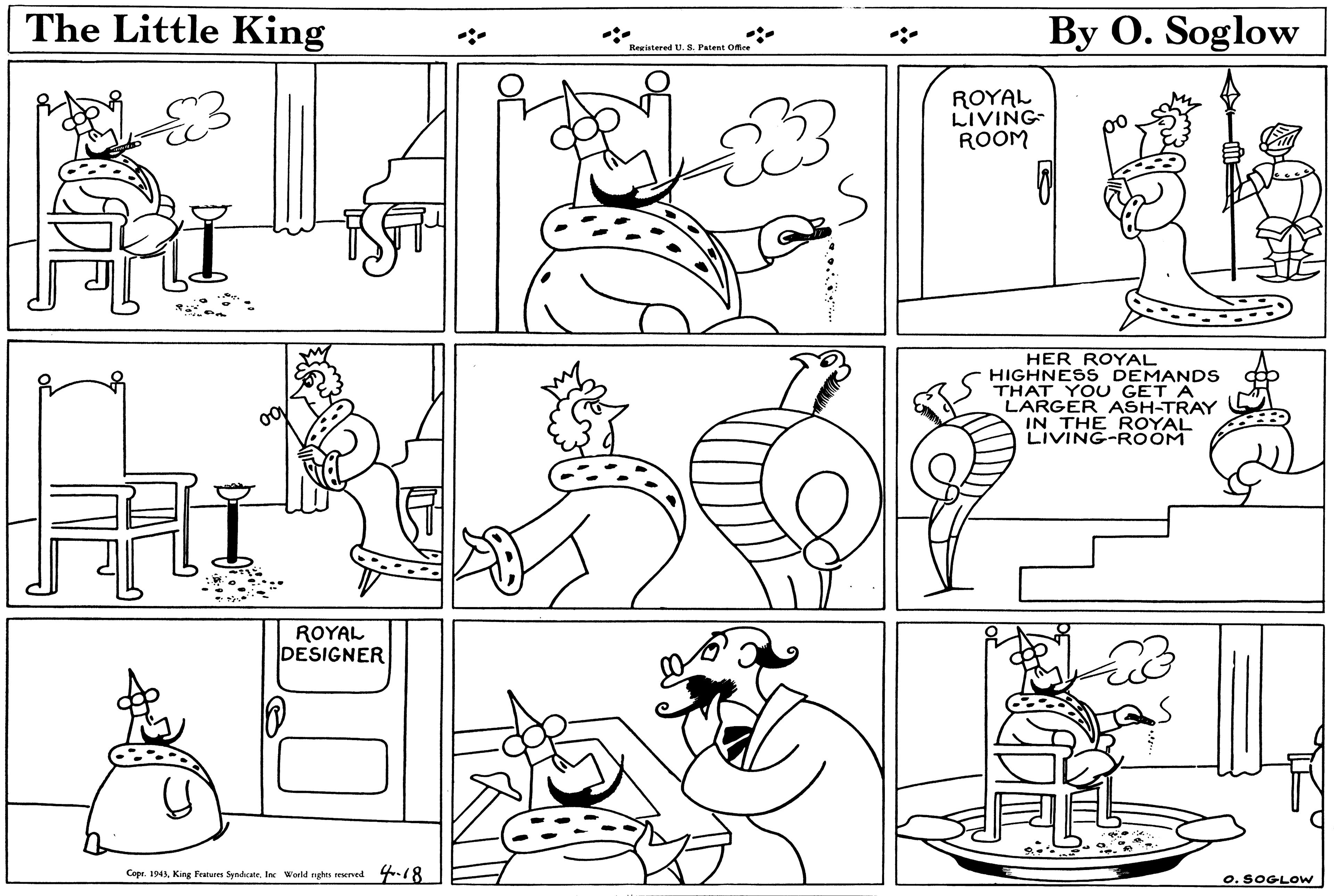 Black OCR: The Little King By O. Soglow Resistered U. 8. Patent Ofice ROYAL LIVING ROOM HER ROYAL HIGHNESS DEMANDS THAT YOU GET A LARGER ASH-TRAY IN THE ROYAL LIVING-RÖÖM ROYAL DESIGNER Copr. 1943King Frateres Syndene. Inc World nghts reserved 4-18 o. SOGLOW The Little King By O. Soglow Resistered U. 8. Patent Ofice ROYAL LIVING ROOM HER ROYAL HIGHNESS DEMANDS THAT YOU GET A LARGER ASH-TRAY IN THE ROYAL LIVING-RÖÖM ROYAL DESIGNER Copr. 1943King Frateres Syndene. Inc World nghts reserved 4-18 o. SOGLOW