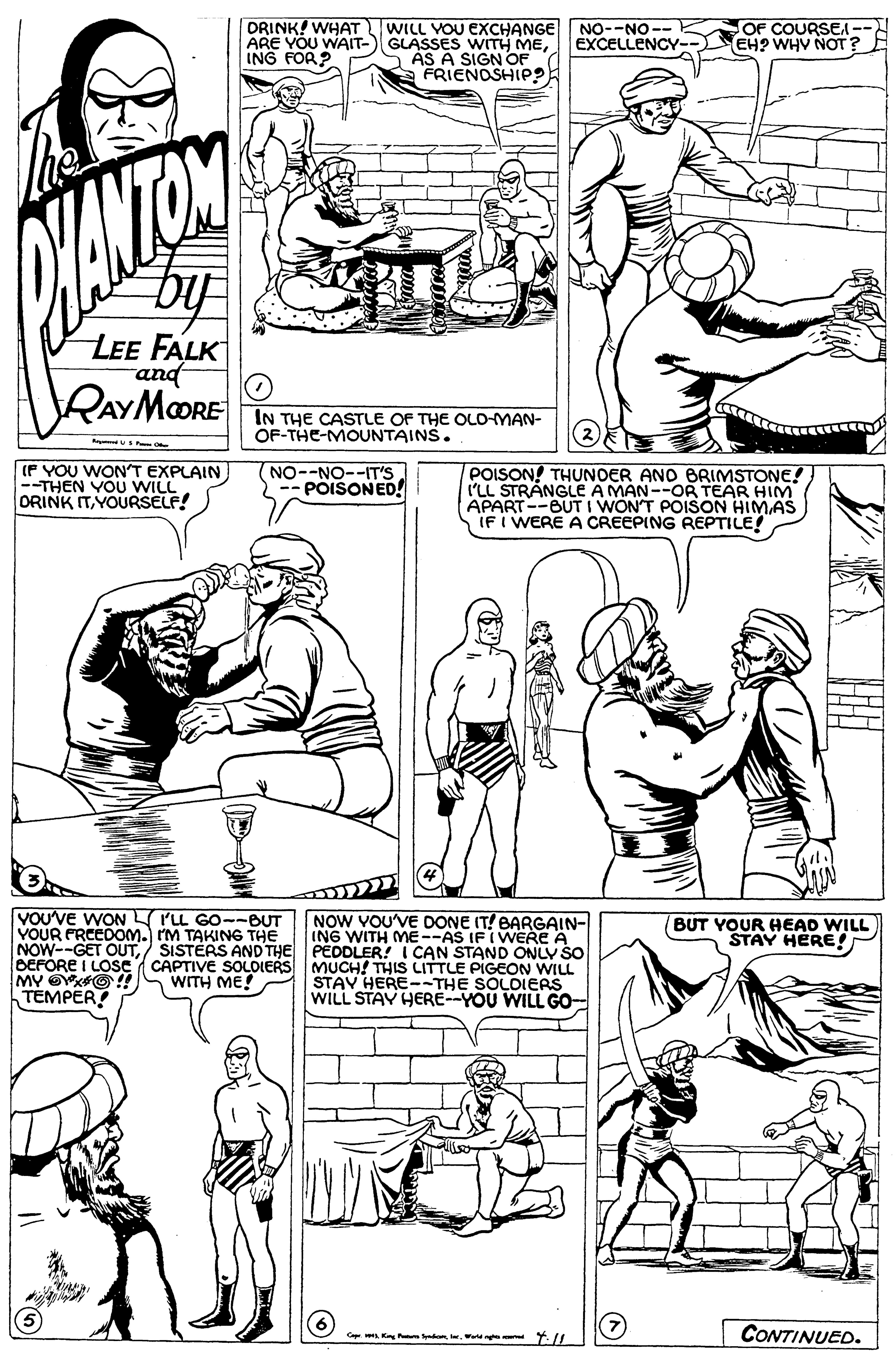 Style OCR: DRINK! WHAT WILL VOU EXCHANGE GLASSES WITH MEAS A SIGN OF a FRIENOSHIP? ARE YOU WAIT- ING FOR? NO--NO-- EXCELLENCY- OF COURSEA-- EH? WHV NOT? ANTOM by LEE FALK and RAYMOORE IN THE CASTLE OF THE OLD-MAN- OF-THE-MOUNTAINS. (F YOU WON'T EXPLAIN --THEN YOU WILL ORINK ITYOURSELF! (NO--NO--T'S -- POISONED! POISON! THUNDER AND ERIMSTONE! I'LL STRANGLE A MAN--OR TEAR HIM APART--BUT I WON'T POISON HIMAS IF I WERE A CREEPING REPTILE! VOU'VE WON rLL GO--BUT YOUR PRCEDOM. IM TAKING THE NOW--GET OUT/ SISTÉRS AND THE PÉDDLER! I CAN STAND ONLY ŠO DEFORE I LOse ( CAPTIVE SOLDIERS MUCH! THIS LITTLE PIGEON WILL MY OKO!! TEMPER! NOW VOU'VE DONE IT! BARGAIN- ING WITH ME--AS IF IWERE A BUT YOUR HEAD WILL STAY HERE! STAV HERE--THE SOLDIERS WILL STAY HERE--YOU WILL GO- WITH ME! C. Kn onW Y.// CONTINUED. DRINK! WHAT WILL VOU EXCHANGE GLASSES WITH MEAS A SIGN OF a FRIENOSHIP? ARE YOU WAIT- ING FOR? NO--NO-- EXCELLENCY- OF COURSEA-- EH? WHV NOT? ANTOM by LEE FALK and RAYMOORE IN THE CASTLE OF THE OLD-MAN- OF-THE-MOUNTAINS. (F YOU WON'T EXPLAIN --THEN YOU WILL ORINK ITYOURSELF! (NO--NO--T'S -- POISONED! POISON! THUNDER AND ERIMSTONE! I'LL STRANGLE A MAN--OR TEAR HIM APART--BUT I WON'T POISON HIMAS IF I WERE A CREEPING REPTILE! VOU'VE WON rLL GO--BUT YOUR PRCEDOM. IM TAKING THE NOW--GET OUT/ SISTÉRS AND THE PÉDDLER! I CAN STAND ONLY ŠO DEFORE I LOse ( CAPTIVE SOLDIERS MUCH! THIS LITTLE PIGEON WILL MY OKO!! TEMPER! NOW VOU'VE DONE IT! BARGAIN- ING WITH ME--AS IF IWERE A BUT YOUR HEAD WILL STAY HERE! STAV HERE--THE SOLDIERS WILL STAY HERE--YOU WILL GO- WITH ME! C. Kn onW Y.// CONTINUED.