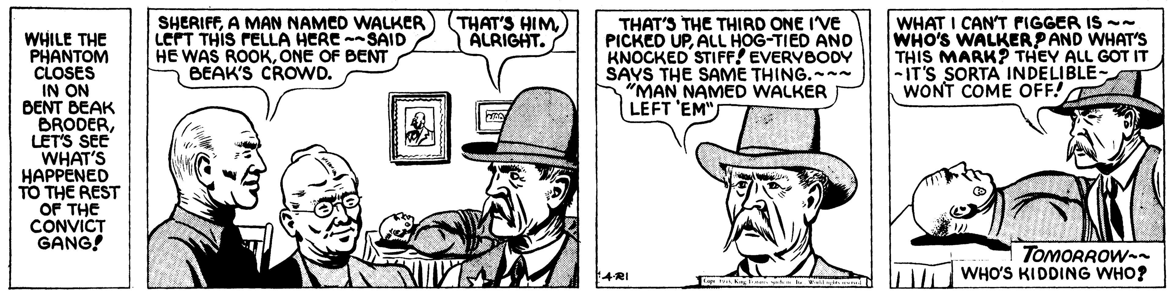 Design OCR: SHERIFFA MAN NAMED WALKER) LEPT THIS FELLA HERE -SAID HE WAS ROOKONE OF BENT BÉAK'S CROWD. WHAT I CAN'T FIGGER IS -- WHO'S WALKERPAND WHAT'S THIS MARK? THEY ALL GOT IT -IT'S SORTA INDELIBLE- WONT COME OFF! THAT'S HIMÁLRIGHT. THAT'S THE THIRD ONE I'VE PICKED UPALL HOG-TIED AND KNOCKED STIFF! EVERVBODY SAYS THE SAME THING.--~ "MAN NAMED WALKER LEFT 'EM" WHILE THE PHANTOM CLOSES IN ON BENT BEAK BRODERLET'S SEE WHAT'S HAPPENED TO THE REST OF THE CONVICT GANG! TOMORROW-n WHO'S KIDDING WHO? 4RI SHERIFFA MAN NAMED WALKER) LEPT THIS FELLA HERE -SAID HE WAS ROOKONE OF BENT BÉAK'S CROWD. WHAT I CAN'T FIGGER IS -- WHO'S WALKERPAND WHAT'S THIS MARK? THEY ALL GOT IT -IT'S SORTA INDELIBLE- WONT COME OFF! THAT'S HIMÁLRIGHT. THAT'S THE THIRD ONE I'VE PICKED UPALL HOG-TIED AND KNOCKED STIFF! EVERVBODY SAYS THE SAME THING.--~ "MAN NAMED WALKER LEFT 'EM" WHILE THE PHANTOM CLOSES IN ON BENT BEAK BRODERLET'S SEE WHAT'S HAPPENED TO THE REST OF THE CONVICT GANG! TOMORROW-n WHO'S KIDDING WHO? 4RI
