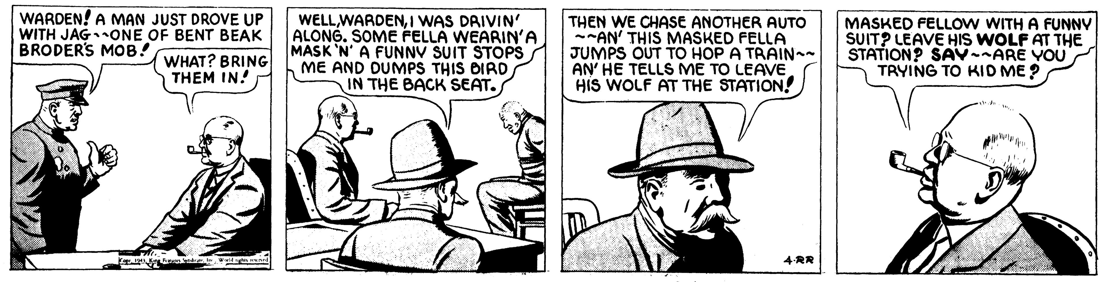 Line OCR: WARDEN! A MAN JUST DROVE UP WITH JAGONE OF BENT BEAK BRODERS MOB! WELLI WAS DAIVIN' ALONG. SOME FELLA WEARIN'A MASK 'N' A FUNNV SUIT STOPS ME AND DUMPS THIS DIRD IN THE BACK SEAT. THEN WE CHASE ANOTHER AUTO --AN' THIS MASKED FELLA JUMPS OUT TO HOP A TRAIN AN' HE TELLS ME TO LEAVE HIS WOLF AT THE STATION! MASKED FELLOW WITH A FUNNY SUIT? LEAVE HIS WOLF AT THE STATION? SAVARE YOU TRYING TO KID ME ? WHAT? BRING THEM IN! 4RR WARDEN! A MAN JUST DROVE UP WITH JAGONE OF BENT BEAK BRODERS MOB! WELLI WAS DAIVIN' ALONG. SOME FELLA WEARIN'A MASK 'N' A FUNNV SUIT STOPS ME AND DUMPS THIS DIRD IN THE BACK SEAT. THEN WE CHASE ANOTHER AUTO --AN' THIS MASKED FELLA JUMPS OUT TO HOP A TRAIN AN' HE TELLS ME TO LEAVE HIS WOLF AT THE STATION! MASKED FELLOW WITH A FUNNY SUIT? LEAVE HIS WOLF AT THE STATION? SAVARE YOU TRYING TO KID ME ? WHAT? BRING THEM IN! 4RR