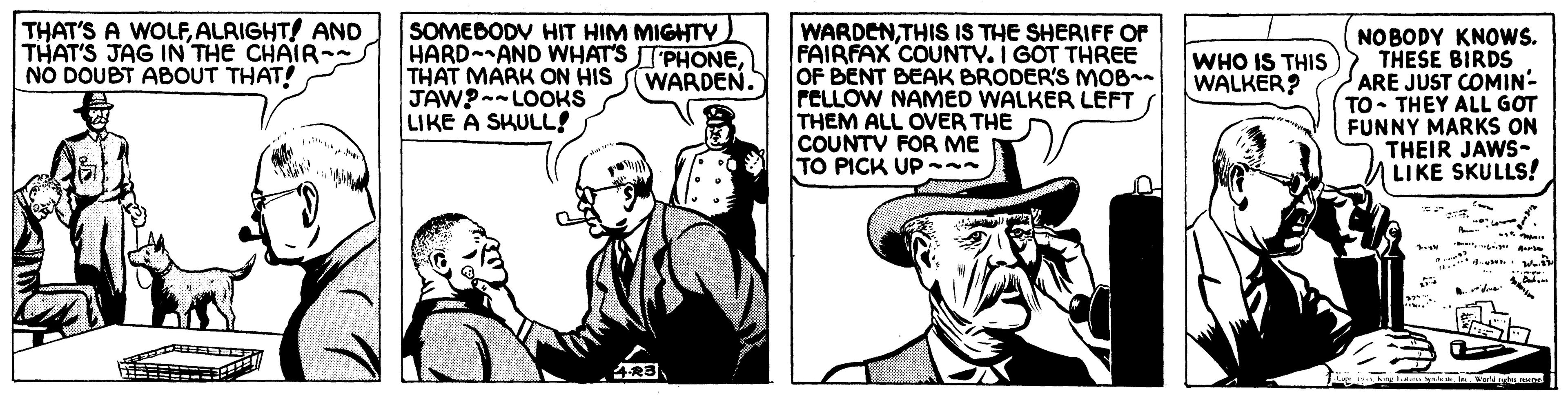 Line OCR: THAT'S A WOLFALRIGHT! AND THAT'S JAG IN THE CHAIR- NO DOUBT ABOUT THAT! SOMEBODV HIT HIM MIGHTY HARD AND WHAT'S TPHONETHAT MARK ON HIS JAW?--LOOKS LIKE A SKULL! WARDENTHIS IS THE SHERIFF OF FAIRFAX COUNTY. I GOT THREE OF BENT BEAK BRODER'S MOB- PELLOW NAMED WALKER LEFT THEM ALL OVER THE COUNTV FOR ME TO PICK UP-- NO BODY KNOWS. THESE BIRDS ARE JUST COMIN- TO• THEY ALL GOT FUNNY MARKS ON THEIR JAWS- LIKE SKULLS! WARDEN. WHO IS THIS WALKER? THAT'S A WOLFALRIGHT! AND THAT'S JAG IN THE CHAIR- NO DOUBT ABOUT THAT! SOMEBODV HIT HIM MIGHTY HARD AND WHAT'S TPHONETHAT MARK ON HIS JAW?--LOOKS LIKE A SKULL! WARDENTHIS IS THE SHERIFF OF FAIRFAX COUNTY. I GOT THREE OF BENT BEAK BRODER'S MOB- PELLOW NAMED WALKER LEFT THEM ALL OVER THE COUNTV FOR ME TO PICK UP-- NO BODY KNOWS. THESE BIRDS ARE JUST COMIN- TO• THEY ALL GOT FUNNY MARKS ON THEIR JAWS- LIKE SKULLS! WARDEN. WHO IS THIS WALKER?