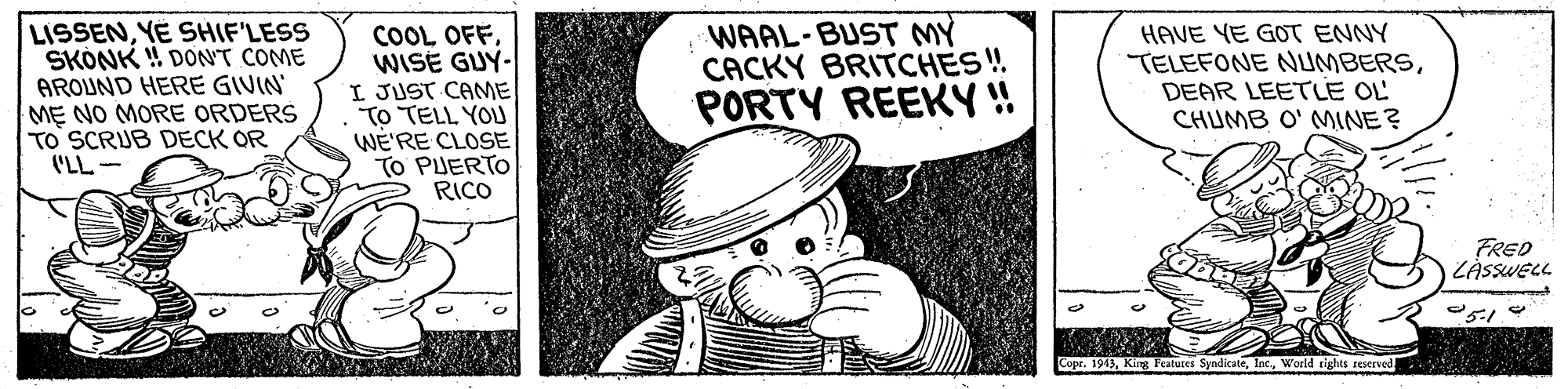 Drawing OCR: LISSENYE SHIF'LESS SKONK ! DONT COME AROUND HERE GIVIN' M? NO MORE ORDERS TO SCRUB DECK OR ('LL- COOL OFFWISE GUY- I JUST CAME TO TELL YOU WE'RE CLOSE TO PUERTO RICO WAAL-BUST MY CACKY BRITCHES ! PORTY REEKY !! HAVE YE GOT ENNY TELEFONE NUMBERSDEAR LEETLE OL CHUMB O' MINE? FRED ZASSWEL. Features SyndicateWorld rights reserved LISSENYE SHIF'LESS SKONK ! DONT COME AROUND HERE GIVIN' M? NO MORE ORDERS TO SCRUB DECK OR ('LL- COOL OFFWISE GUY- I JUST CAME TO TELL YOU WE'RE CLOSE TO PUERTO RICO WAAL-BUST MY CACKY BRITCHES ! PORTY REEKY !! HAVE YE GOT ENNY TELEFONE NUMBERSDEAR LEETLE OL CHUMB O' MINE? FRED ZASSWEL. Features SyndicateWorld rights reserved