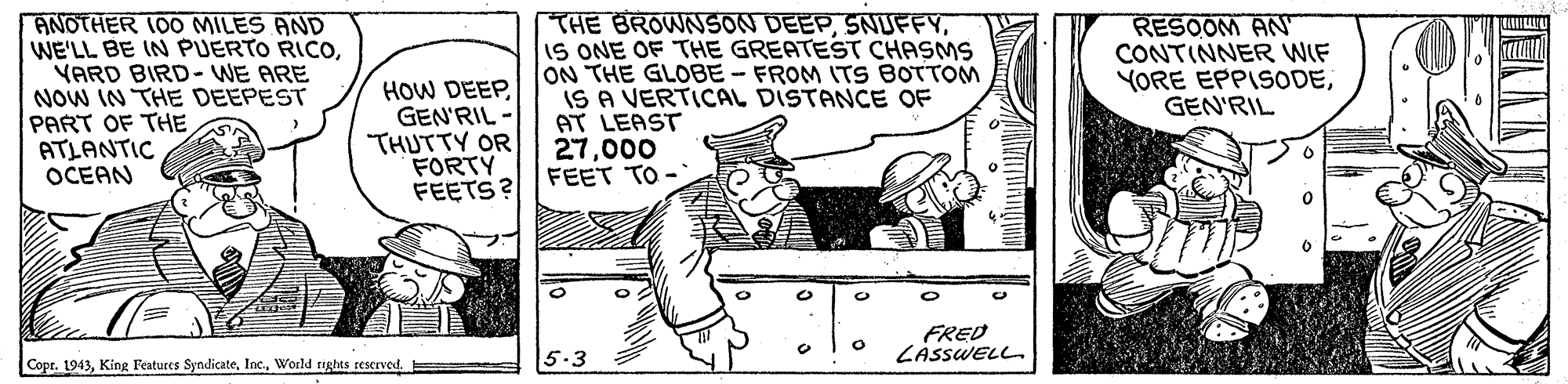 Illustration OCR: ANOTHER 100 MILES AND WE'LL BE IN PUERTO RICOYARD BIRD-WE ARE NOW IN THE DEEPEST PART OF THE ATLANTIC OCEAN HOW DEEPGEN'RIL THUTTY OR FORTY FEETS? THE BROWNSON DEEPIS ONE OF THE GREATEST CHASMS ON THE GLOBE- FROM ITS BOTTOM IS A VERTICAL DISTANCE OF AT LEAST 27000 FEET TO - RESOOM AN CONTINNER WIF YORE EPPISODEGEN'RIL FRED LÁSSWELL Copr. 1943World tights reserved. 5.3 ANOTHER 100 MILES AND WE'LL BE IN PUERTO RICOYARD BIRD-WE ARE NOW IN THE DEEPEST PART OF THE ATLANTIC OCEAN HOW DEEPGEN'RIL THUTTY OR FORTY FEETS? THE BROWNSON DEEPIS ONE OF THE GREATEST CHASMS ON THE GLOBE- FROM ITS BOTTOM IS A VERTICAL DISTANCE OF AT LEAST 27000 FEET TO - RESOOM AN CONTINNER WIF YORE EPPISODEGEN'RIL FRED LÁSSWELL Copr. 1943King Features SyndicateWorld tights reserved. 5.3