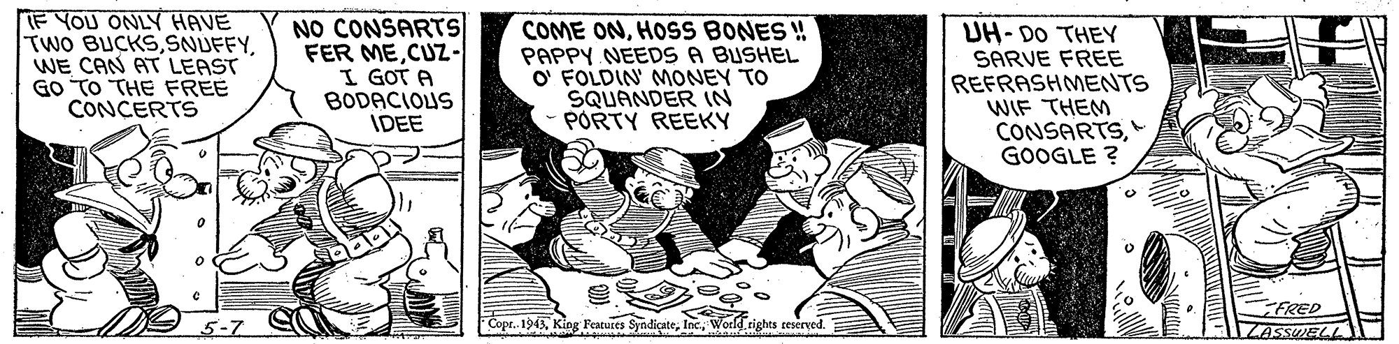 Humour OCR: F YOU ONLY HAVE TWO BUCKSWE CAN AT LEAST GO TO THE FREE CONCERTS NO CONSARTS FER MECUZ- I GOT A BODACIOUS IDEE COME ONHOSS BONES ! PAPPY NEEDS A BUSHEL O' FOLDIN' MONEY TO SQUANDER IN PORTY REEKY UH- DO THEY SARVE FREE REFRASHMENTS WIF THEM CONSARTSGOOGLE ? FRED ZASSUELL 5-7 Copr. 1943World.rights teserved. E F YOU ONLY HAVE TWO BUCKSWE CAN AT LEAST GO TO THE FREE CONCERTS NO CONSARTS FER MECUZ- I GOT A BODACIOUS IDEE COME ONHOSS BONES ! PAPPY NEEDS A BUSHEL O' FOLDIN' MONEY TO SQUANDER IN PORTY REEKY UH- DO THEY SARVE FREE REFRASHMENTS WIF THEM CONSARTSGOOGLE ? FRED ZASSUELL 5-7 Copr. 1943King Featuses SyndicateWorld.rights teserved. E
