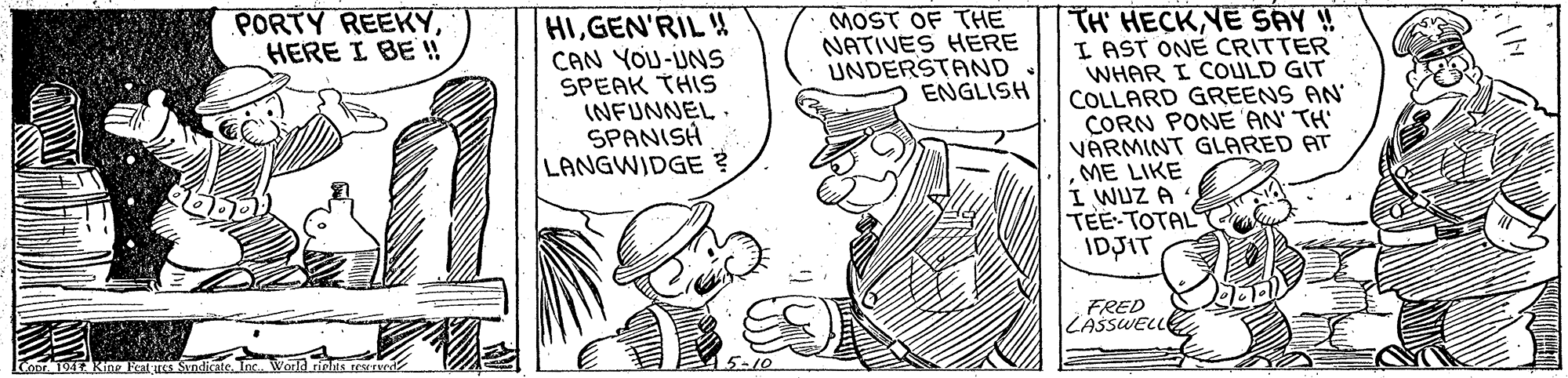 Rectangle OCR: PORTY REEKYHERE I BE ! HIGEN'RIL CAN YOU-UNS SPEAK THIS INFUNNEL . SPANISH LANGWIDGE ? MOST OF THE NATIVES HERE UNDERSTAND. ENGLISH TH HECKYE SAY ! I AST ONE CRITTER WHAR I COULD GIT COLLARD GREENS AN' CORN PONE 'AN' TH' VARMINT GLARED ATME LIKE I WUZ A TEE-TOTAL IDJIT FRED LASSWELLE Conr 194 Kne E andicate. Inc. World rins eENG 5-10 PORTY REEKYHERE I BE ! HIGEN'RIL CAN YOU-UNS SPEAK THIS INFUNNEL . SPANISH LANGWIDGE ? MOST OF THE NATIVES HERE UNDERSTAND. ENGLISH TH HECKYE SAY ! I AST ONE CRITTER WHAR I COULD GIT COLLARD GREENS AN' CORN PONE 'AN' TH' VARMINT GLARED ATME LIKE I WUZ A TEE-TOTAL IDJIT FRED LASSWELLE Conr 194 Kne E andicate. Inc. World rins eENG 5-10