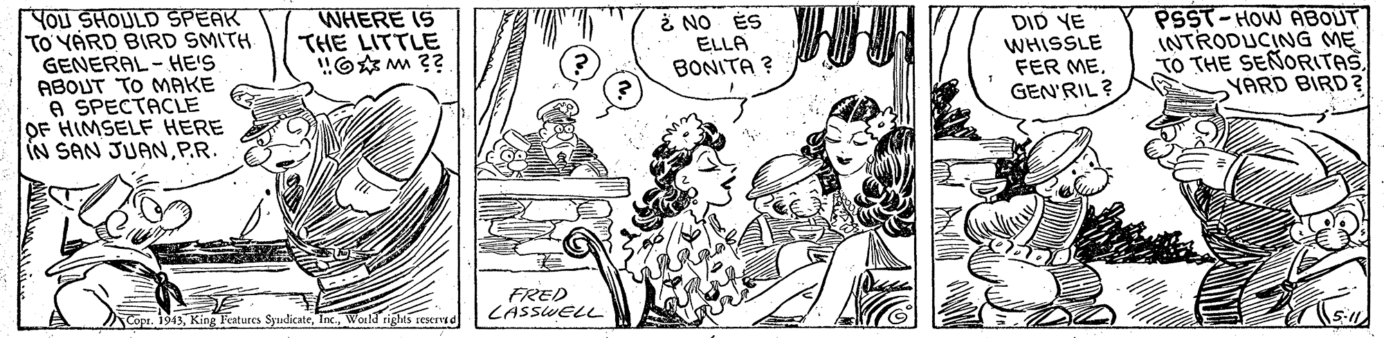 Rectangle OCR: YOu SHOULD SPEAK TO'YARD BIRD SMITH GENERAL - HE'S ABOUT TO MAKE A SPECTACLE OF HIMSELF HERE IN SAN JUANP.R. WHERE IS THE LITTLE "O M ?? i NO ÉS ELLA BONITA ? DID YE WHISSLE FER MEGEN'RIL? PSST-HOW ABOUT INTRODUCING ME TO THE SEÑORITAS YARD BIRD ? FRED LASSWELL Copr. 1943Woild rights reservd YOu SHOULD SPEAK TO'YARD BIRD SMITH GENERAL - HE'S ABOUT TO MAKE A SPECTACLE OF HIMSELF HERE IN SAN JUANP.R. WHERE IS THE LITTLE "O M ?? i NO ÉS ELLA BONITA ? DID YE WHISSLE FER MEGEN'RIL? PSST-HOW ABOUT INTRODUCING ME TO THE SEÑORITAS YARD BIRD ? FRED LASSWELL Copr. 1943King leatures SyudicateWoild rights reservd