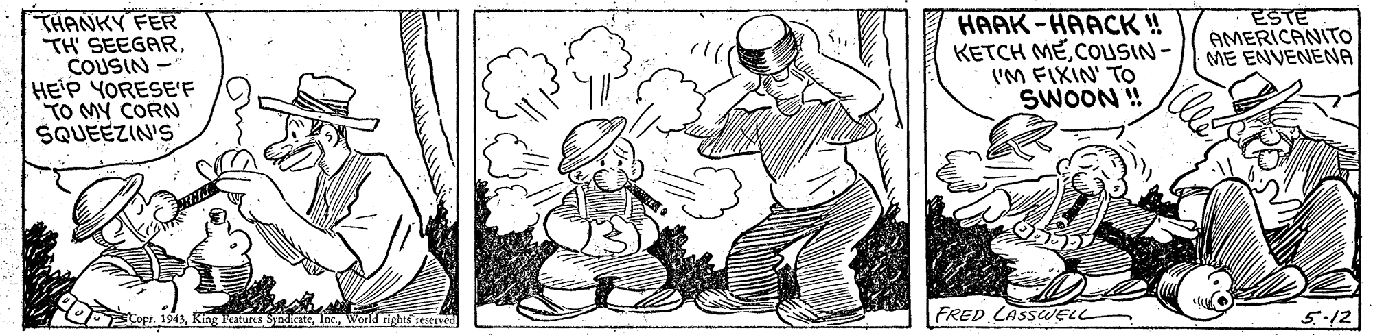 Illustration OCR: ESTE AMERICANITO ME ENVENENA THANKY FER TH' SEEGARCOUSIN - HE'P YORESE'F TO MY CORN SQUEEZIN'S HAAK-HAACK ! KETCH MECOUSIN- ('M FIXIN' TO SWOON ! Copr. 1943World rights sestIV FRED CASSWEL 5.12 ESTE AMERICANITO ME ENVENENA THANKY FER TH' SEEGARCOUSIN - HE'P YORESE'F TO MY CORN SQUEEZIN'S HAAK-HAACK ! KETCH MECOUSIN- ('M FIXIN' TO SWOON ! Copr. 1943King leatures SyndicateWorld rights sestIV FRED CASSWEL 5.12
