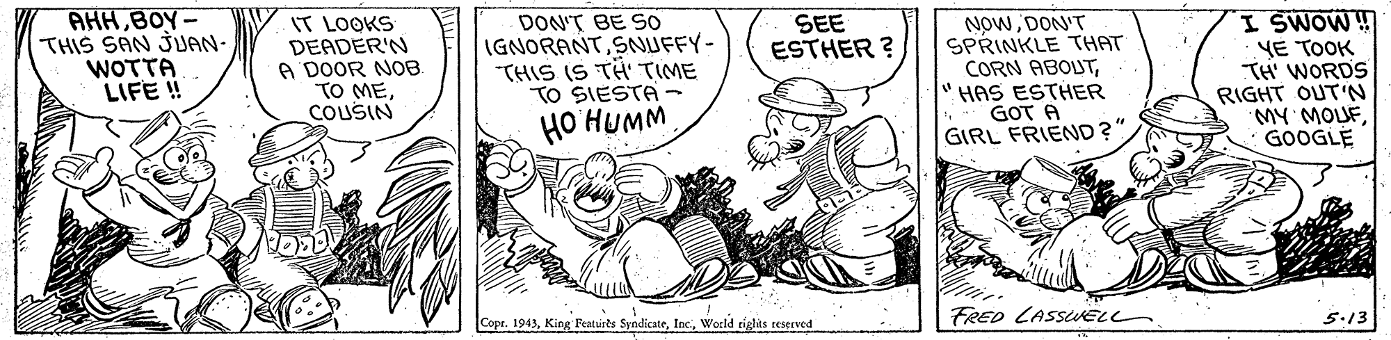 Illustration OCR: AHH BOY- THIS SAN JJAN- WOTTA LIFE ! IT LOOKS DEADER'N A DOOR NOB. TO MECOUSIN DON'T BE SO IGNORANTSNUFFY- THIS IS TH TIME TO SIESTA - HO HUMM SEE ESTHER ? NowDON'T SPRINKLE THAT CORN ABOUTHAS ESTHER GOT A GIRL FRIEND?" I SWOW ! YE TOOK TH' WORDS RIGHT OUT'N MY MOUFGOOGLE Copr. 1943World riglts teserved FRED LASSUELL 5.13 AHH BOY- THIS SAN JJAN- WOTTA LIFE ! IT LOOKS DEADER'N A DOOR NOB. TO MECOUSIN DON'T BE SO IGNORANTSNUFFY- THIS IS TH TIME TO SIESTA - HO HUMM SEE ESTHER ? NowDON'T SPRINKLE THAT CORN ABOUTHAS ESTHER GOT A GIRL FRIEND?" I SWOW ! YE TOOK TH' WORDS RIGHT OUT'N MY MOUFGOOGLE Copr. 1943King Featuirts SyndicateWorld riglts teserved FRED LASSUELL 5.13