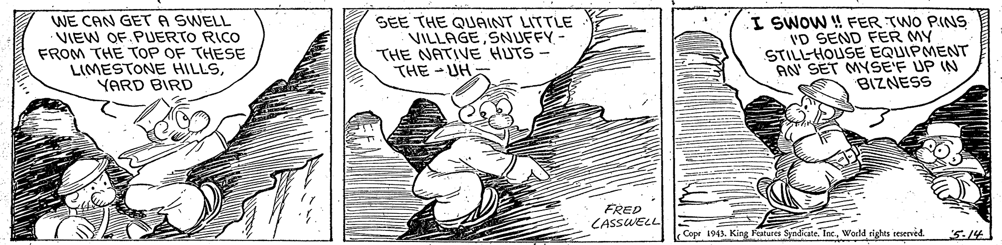 Fictional character OCR: WE CAN GET A SWELL VIEW OF.PUERTO RICO FROM THE TOP OF THESE LIMESTONE HILLSYARD BIRD SEE THE QUAINT LITTLE VILLAGESNUFFY- THE NATIVE HUTS- THE -UH I SWOW ! FER TWO PINS I'D SEND FER MY STILL-HOUSE EQUIPMENT AN SET MYSE'F UP IN BIZNESS FRED CASSWELL Copr 1943. King Features Syndicate. Inc.World rights teserned. 5.14 WE CAN GET A SWELL VIEW OF.PUERTO RICO FROM THE TOP OF THESE LIMESTONE HILLSYARD BIRD SEE THE QUAINT LITTLE VILLAGESNUFFY- THE NATIVE HUTS- THE -UH I SWOW ! FER TWO PINS I'D SEND FER MY STILL-HOUSE EQUIPMENT AN SET MYSE'F UP IN BIZNESS FRED CASSWELL Copr 1943. King Features Syndicate. Inc.World rights teserned. 5.14