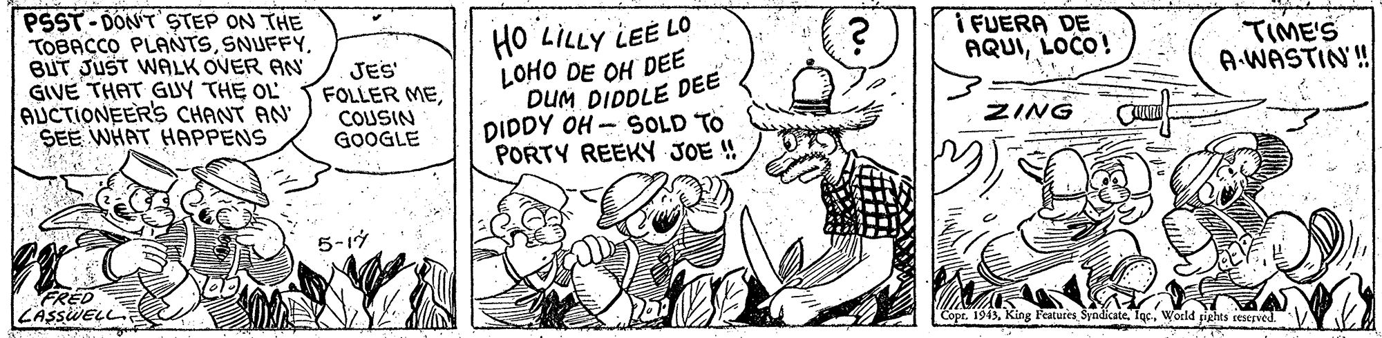 Gesture OCR: PSST- DON'T STEP ON THE TOBACCO PLANTSBUT JUST WALK OVER AN GIVE THAT GUY THE OL AUCTIONEERS CHANT AN SEE WHAT HAPPENS HO LILLY LEE LO LOHO DE OH DEE DUM DIDDLE DEE DIDDY OH - SOLD TO PORTY REEKY JOE ! I FUERA DE AQUILOCO! TIME'S A.WASTIN'! JES FOLLER MECOUSIN GOOGLE ZING 5-17 FRED LASSWELL Copr. 1943World pights reserved. PSST- DON'T STEP ON THE TOBACCO PLANTSBUT JUST WALK OVER AN GIVE THAT GUY THE OL AUCTIONEERS CHANT AN SEE WHAT HAPPENS HO LILLY LEE LO LOHO DE OH DEE DUM DIDDLE DEE DIDDY OH - SOLD TO PORTY REEKY JOE ! I FUERA DE AQUILOCO! TIME'S A.WASTIN'! JES FOLLER MECOUSIN GOOGLE ZING 5-17 FRED LASSWELL Copr. 1943King Features SyndikateWorld pights reserved.