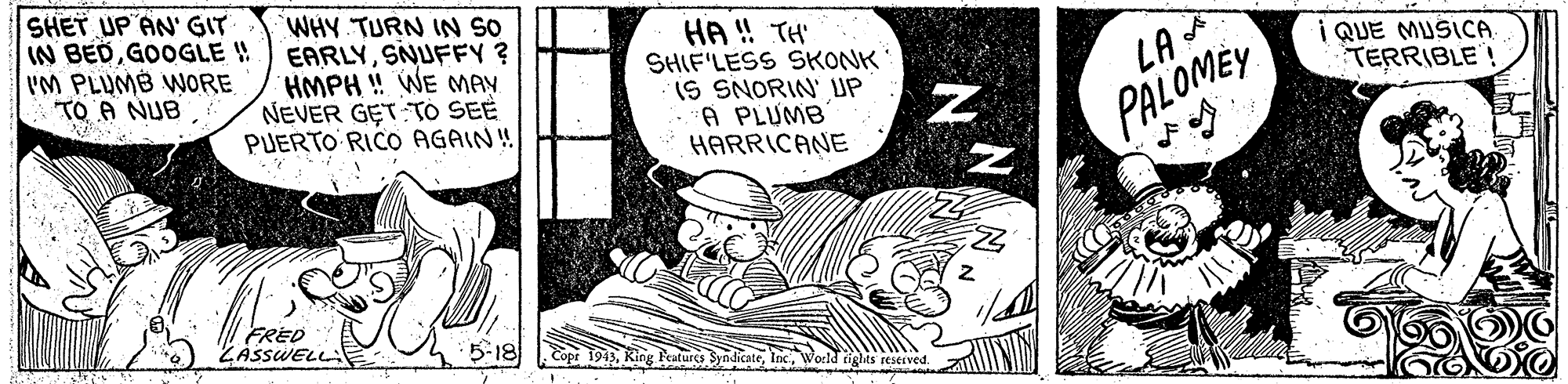 Fictional character OCR: SHET UP AN' GIT IN BEDGOOGLE !! 'M PLUMB WORE TO A NUB WHY TURN IN SO EARLYSNUFFY ? HMPH ! WE MAY NEVER GET TÓ SEE PUERTO RICOO AGAIN! HA ! TH' SHIF'LESS SKONK IS SNORIN' UP A PLUMB HARRICANE i QUE MUSICA TERRIBLE! PALOMEY FRED ZASSWELL 5-18 Eopr 1913World ights resesved SHET UP AN' GIT IN BEDGOOGLE !! 'M PLUMB WORE TO A NUB WHY TURN IN SO EARLYSNUFFY ? HMPH ! WE MAY NEVER GET TÓ SEE PUERTO RICOO AGAIN! HA ! TH' SHIF'LESS SKONK IS SNORIN' UP A PLUMB HARRICANE i QUE MUSICA TERRIBLE! PALOMEY FRED ZASSWELL 5-18 Eopr 1913King Peatures SyadicateWorld ights resesved