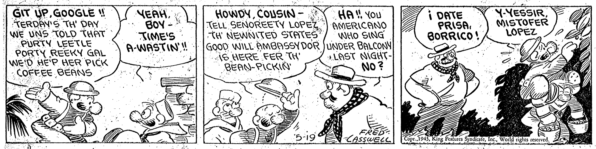 Line art OCR: GIT UPGOOGLE ! TERDAY'S TH' DAY WE UNS TOLD THAT PURTY LEETLE PORTY REEKY GAL WE'D HE'P HER PICK COFFEE BEANS VEAHBOY JIME'S A-WASTIN! HOWDYCOUSIN- TELL SENOREETY LOPEZ TH' NEWNITED STATES GOOD WILL AMBASSYDOR JUNDER BALCONY iS HERE FER TH' BEAN-PICKIN' HA! YOU AMERICANO WHO SING I DATE PRISABORRICO! Y-YESSIR MISTOFER LOPEZ * LAST NIGHT- NO ? FRED: CASSWELL Copr.1943Inc. World rights reserved. GIT UPGOOGLE ! TERDAY'S TH' DAY WE UNS TOLD THAT PURTY LEETLE PORTY REEKY GAL WE'D HE'P HER PICK COFFEE BEANS VEAHBOY JIME'S A-WASTIN! HOWDYCOUSIN- TELL SENOREETY LOPEZ TH' NEWNITED STATES GOOD WILL AMBASSYDOR JUNDER BALCONY iS HERE FER TH' BEAN-PICKIN' HA! YOU AMERICANO WHO SING I DATE PRISABORRICO! Y-YESSIR MISTOFER LOPEZ * LAST NIGHT- NO ? FRED: CASSWELL Copr.1943King Features SyndicateInc. World rights reserved.
