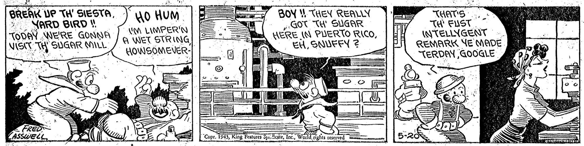 Line art OCR: BREAK UP TH' SIESTAYARD BIRD ! TODAY WE'RE GONNA VISIT TH SUGAR MILL HO HUM IM LIMPER'N A WET STRING HOWSOMEVER- BOY ! THEY REALLY GOT TH' SUGAR HERE IN PUERTO RICOSNUFFY? THAT'S TH' FUST INTELLYGENT REMARK YE'MADE TERDAY GOOGLE FRED ASSWELL Copr. 1943World rights teserved BREAK UP TH' SIESTAYARD BIRD ! TODAY WE'RE GONNA VISIT TH SUGAR MILL HO HUM IM LIMPER'N A WET STRING HOWSOMEVER- BOY ! THEY REALLY GOT TH' SUGAR HERE IN PUERTO RICOSNUFFY? THAT'S TH' FUST INTELLYGENT REMARK YE'MADE TERDAY GOOGLE FRED ASSWELL Copr. 1943King Feateres Sy.BeateWorld rights teserved