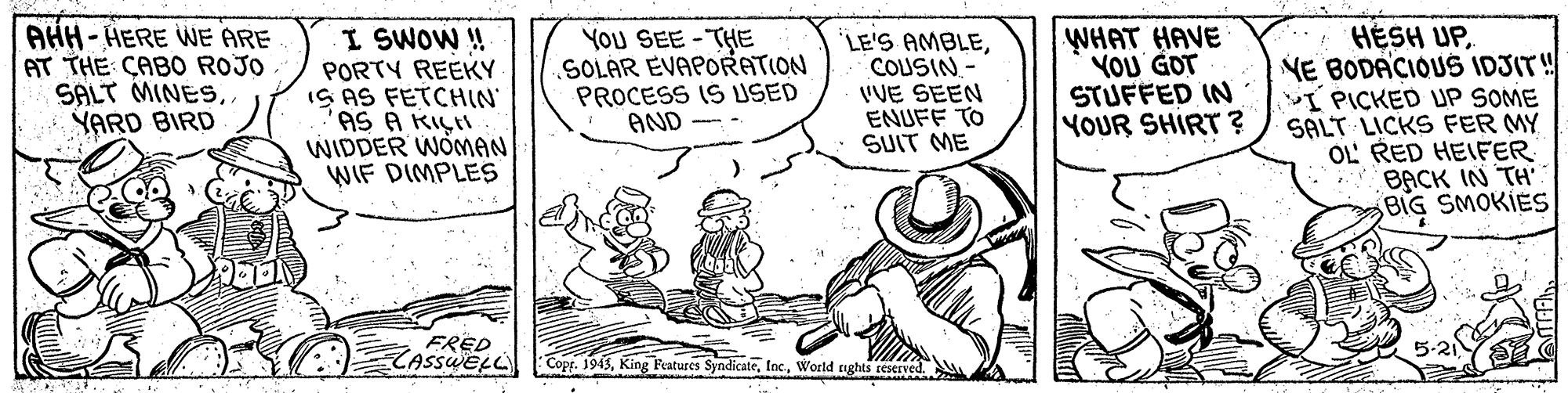 Illustration OCR: AHH-HERE WE ARE AT THE CABO ROJO SALT MINESYARD BIRD I SWOW ! PORTY REEKY IS AS FETCHIN "AS A KIÇI WIDDER WOMAN WIF DIMPLES You SEE -THE SOLAR EVAPORATION PROCESS IS USED AND LE'S AMBLECOUSIN- VVE SEEN ENUFF TO SUIT ME WHAT HAVE YOU GOT STUFFED IN YOUR SHIRT ? HESH UPNE BODACIOUS IDJIT! I PICKED UP SOME SALT LICKS FER MY OL RED HEIFER BACK IN TH BIG SMOKIES FRED ZASSWELL Copp. 1945World tights AHH-HERE WE ARE AT THE CABO ROJO SALT MINESYARD BIRD I SWOW ! PORTY REEKY IS AS FETCHIN "AS A KIÇI WIDDER WOMAN WIF DIMPLES You SEE -THE SOLAR EVAPORATION PROCESS IS USED AND LE'S AMBLECOUSIN- VVE SEEN ENUFF TO SUIT ME WHAT HAVE YOU GOT STUFFED IN YOUR SHIRT ? HESH UPNE BODACIOUS IDJIT! I PICKED UP SOME SALT LICKS FER MY OL RED HEIFER BACK IN TH BIG SMOKIES FRED ZASSWELL Copp. 1945King Features SyndicateWorld tights